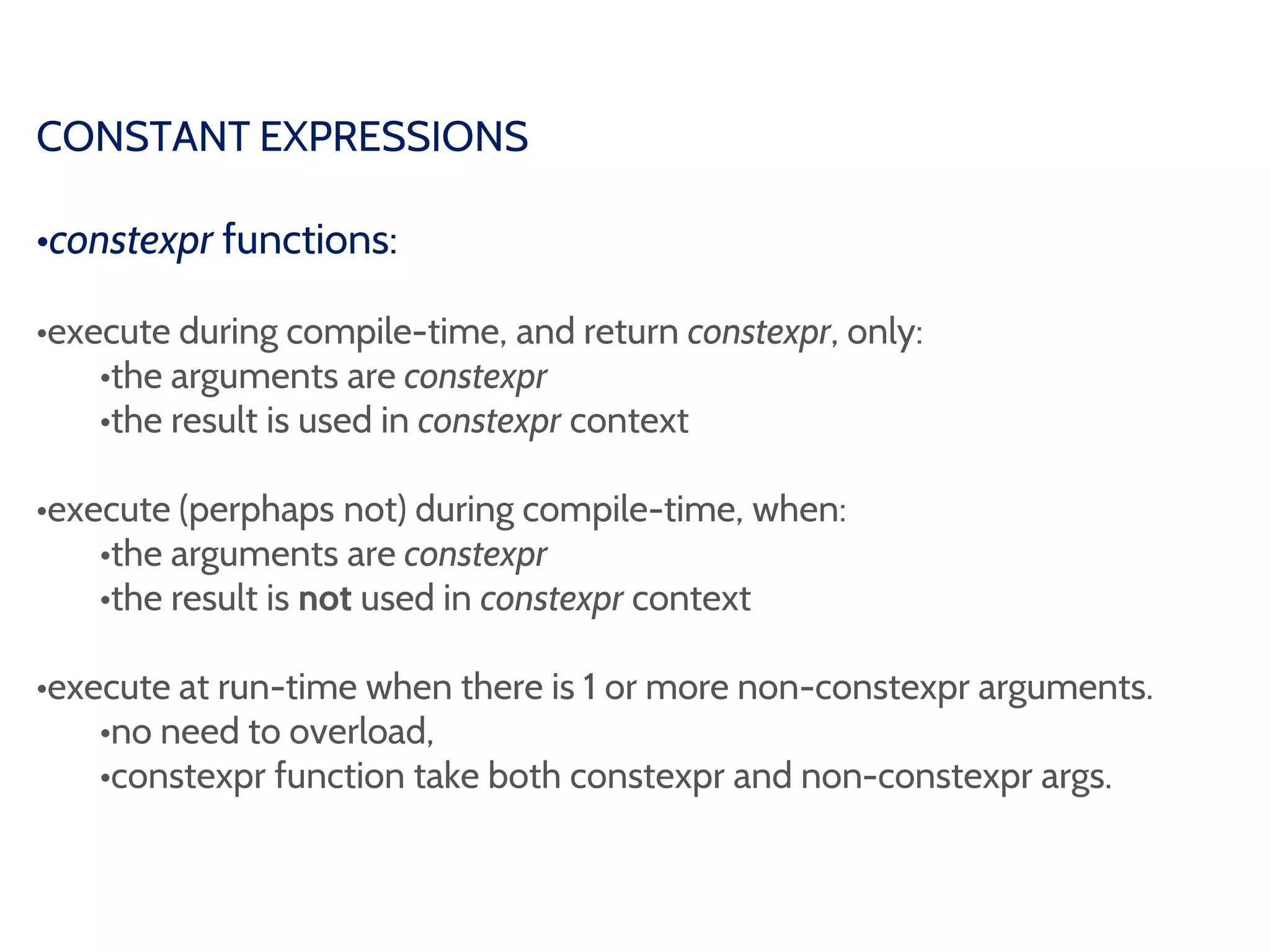 CONSTANT EXPRESSIONS
•constexpr functions:
•execute during compile-time, and return constexpr, only:
•the arguments are constexpr
•the result is used in constexpr context
•execute (perphaps not) during compile-time, when:
•the arguments are constexpr
•the result is not used in constexpr context
•execute at run-time when there is 1 or more non-constexpr arguments.
•no need to overload,
•constexpr function take both constexpr and non-constexpr args.
 