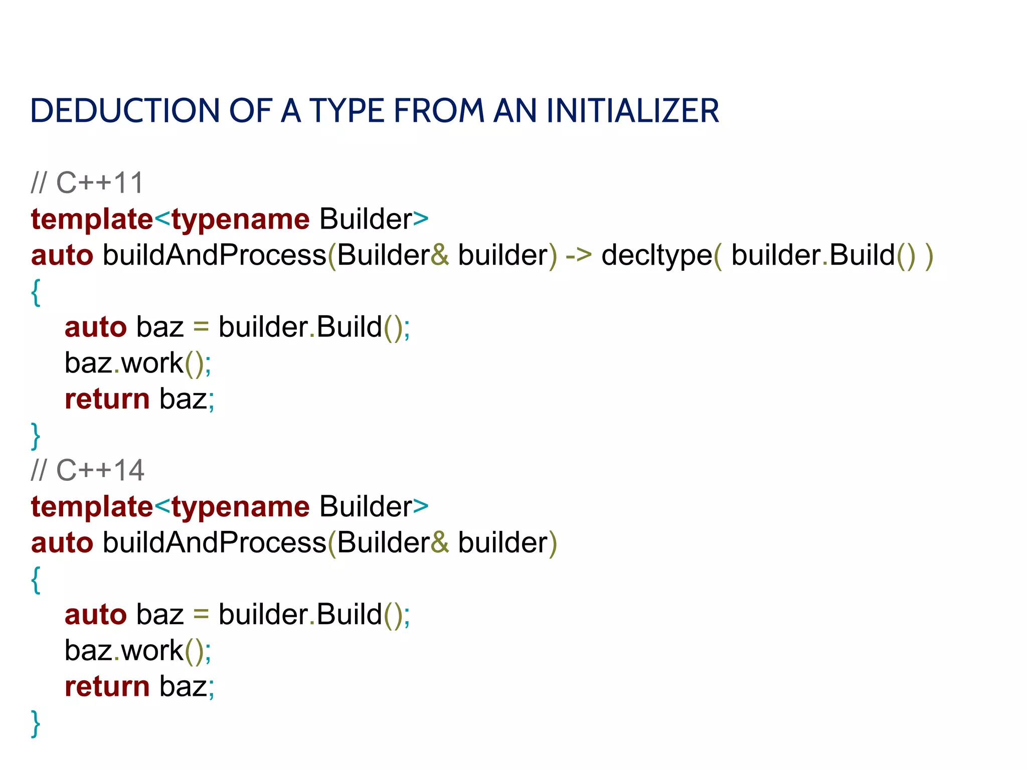 DEDUCTION OF A TYPE FROM AN INITIALIZER
// C++11
template<typename Builder>
auto buildAndProcess(Builder& builder) -> decltype( builder.Build() )
{
auto baz = builder.Build();
baz.work();
return baz;
}
// C++14
template<typename Builder>
auto buildAndProcess(Builder& builder)
{
auto baz = builder.Build();
baz.work();
return baz;
}
 