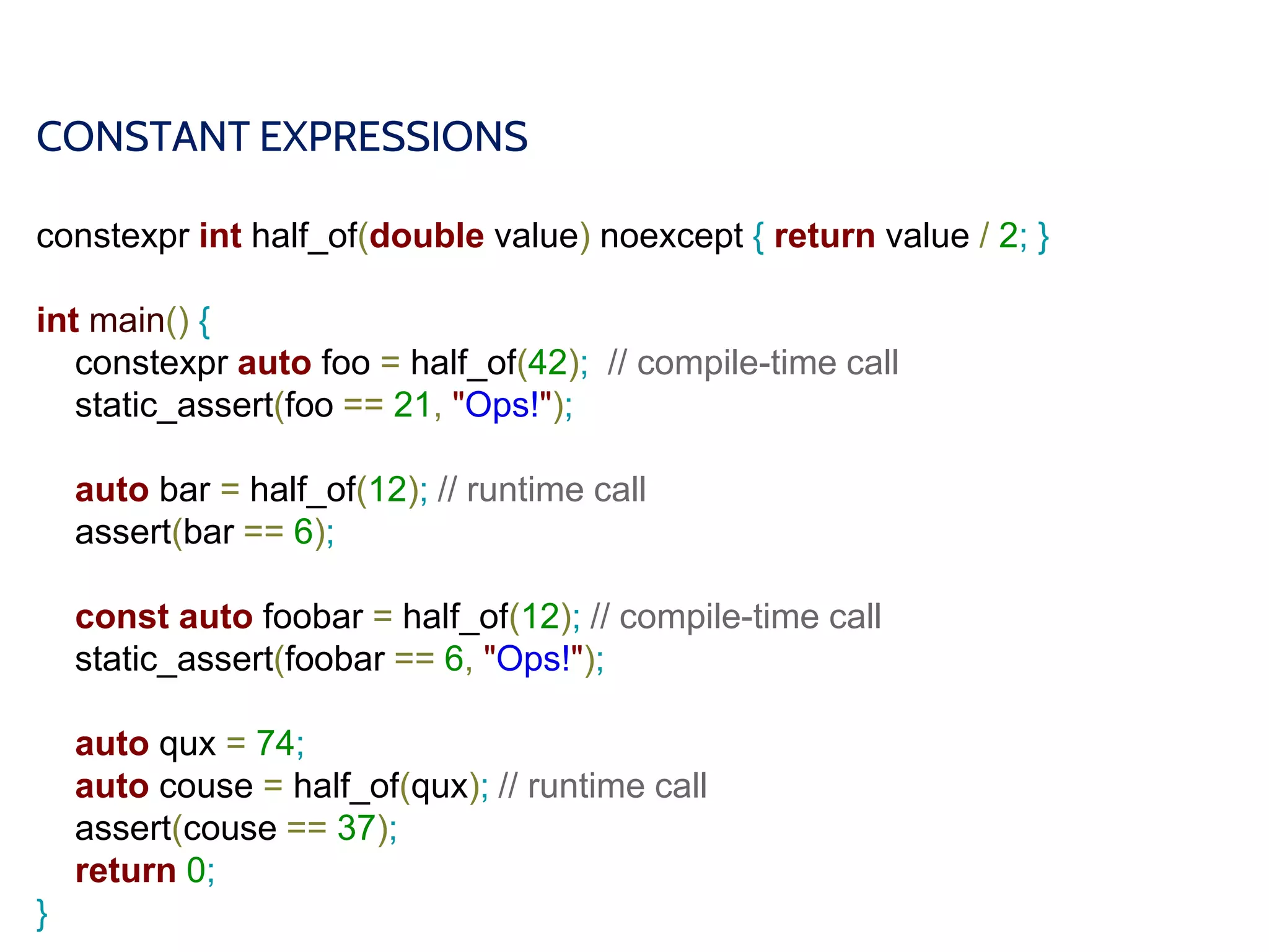 CONSTANT EXPRESSIONS
constexpr int half_of(double value) noexcept { return value / 2; }
int main() {
constexpr auto foo = half_of(42); // compile-time call
static_assert(foo == 21, "Ops!");
auto bar = half_of(12); // runtime call
assert(bar == 6);
const auto foobar = half_of(12); // compile-time call
static_assert(foobar == 6, "Ops!");
auto qux = 74;
auto couse = half_of(qux); // runtime call
assert(couse == 37);
return 0;
}
 
