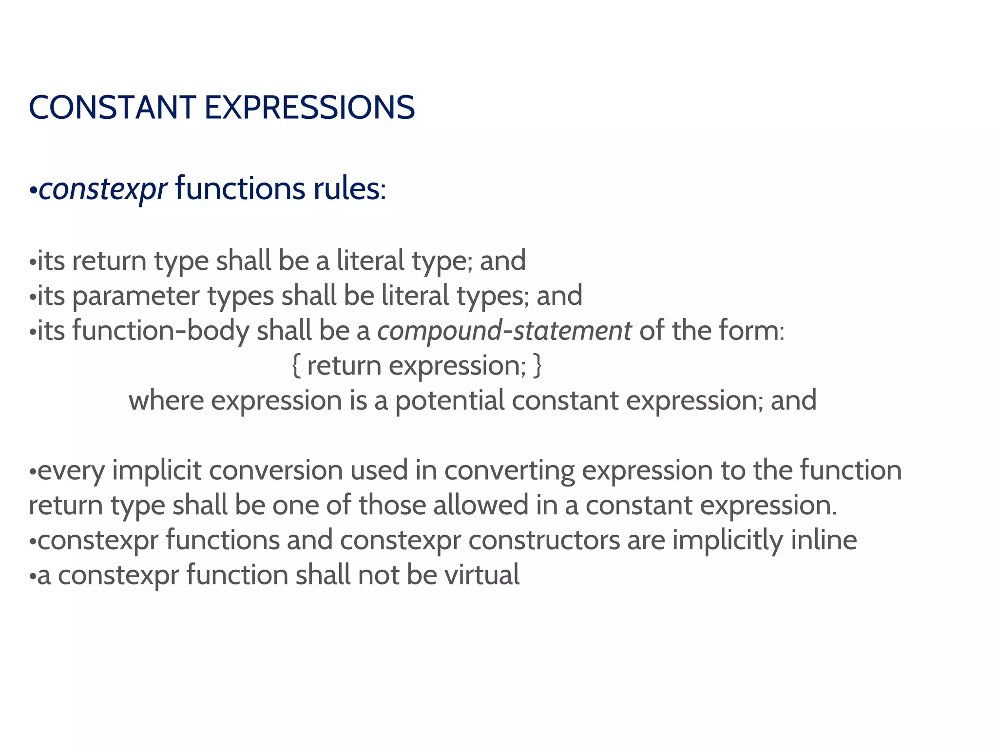 CONSTANT EXPRESSIONS
•constexpr functions rules:
•its return type shall be a literal type; and
•its parameter types shall be literal types; and
•its function-body shall be a compound-statement of the form:
{ return expression; }
where expression is a potential constant expression; and
•every implicit conversion used in converting expression to the function
return type shall be one of those allowed in a constant expression.
•constexpr functions and constexpr constructors are implicitly inline
•a constexpr function shall not be virtual
 