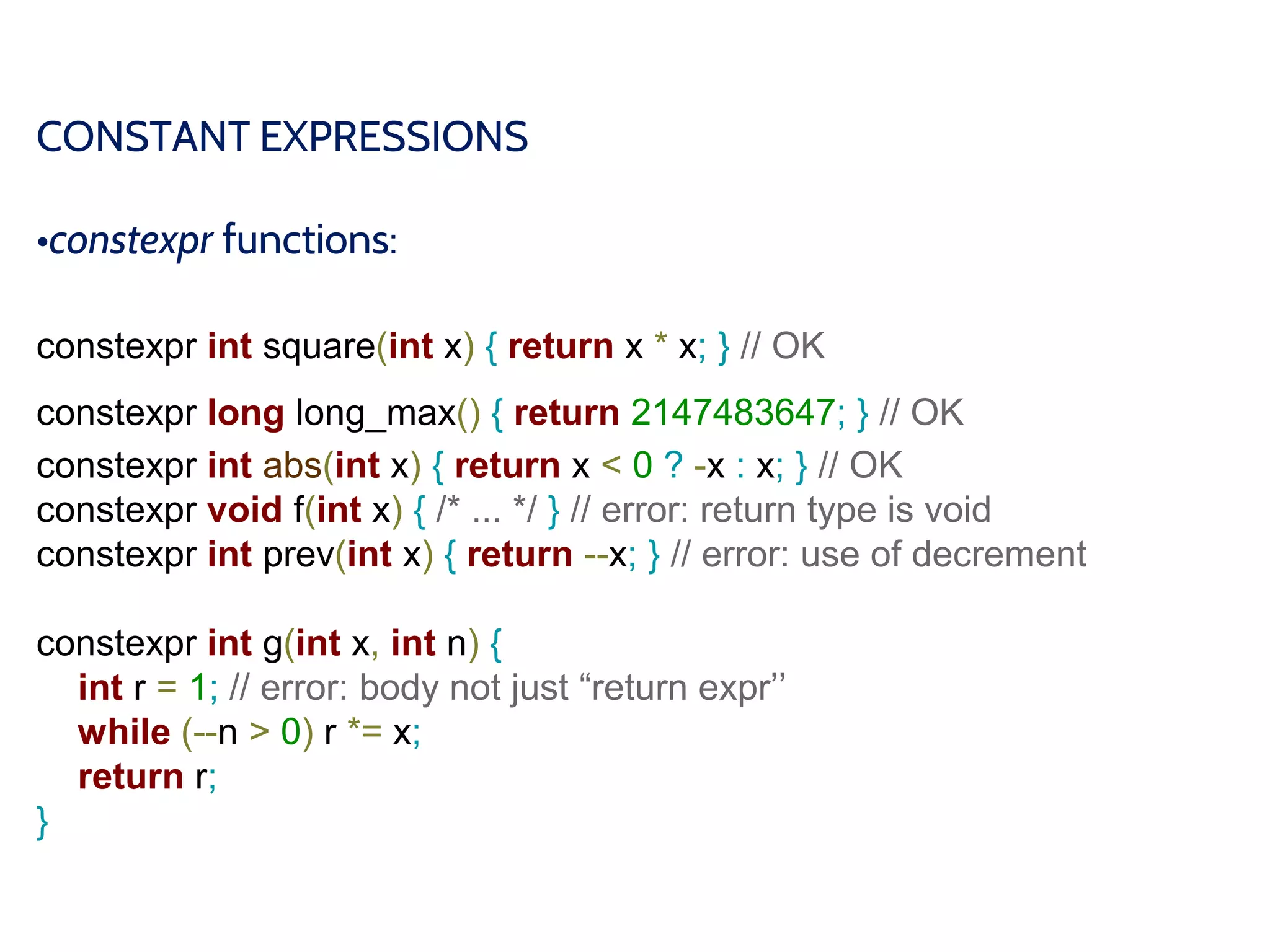 CONSTANT EXPRESSIONS
•constexpr functions:
constexpr int square(int x) { return x * x; } // OK
constexpr long long_max() { return 2147483647; } // OK
constexpr int abs(int x) { return x < 0 ? -x : x; } // OK
constexpr void f(int x) { /* ... */ } // error: return type is void
constexpr int prev(int x) { return --x; } // error: use of decrement
constexpr int g(int x, int n) {
int r = 1; // error: body not just “return expr’’
while (--n > 0) r *= x;
return r;
}
 