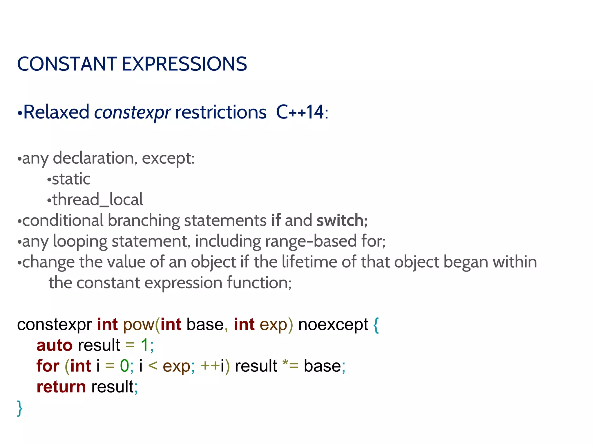CONSTANT EXPRESSIONS
•Relaxed constexpr restrictions C++14:
•any declaration, except:
•static
•thread_local
•conditional branching statements if and switch;
•any looping statement, including range-based for;
•change the value of an object if the lifetime of that object began within
the constant expression function;
constexpr int pow(int base, int exp) noexcept {
auto result = 1;
for (int i = 0; i < exp; ++i) result *= base;
return result;
}
 