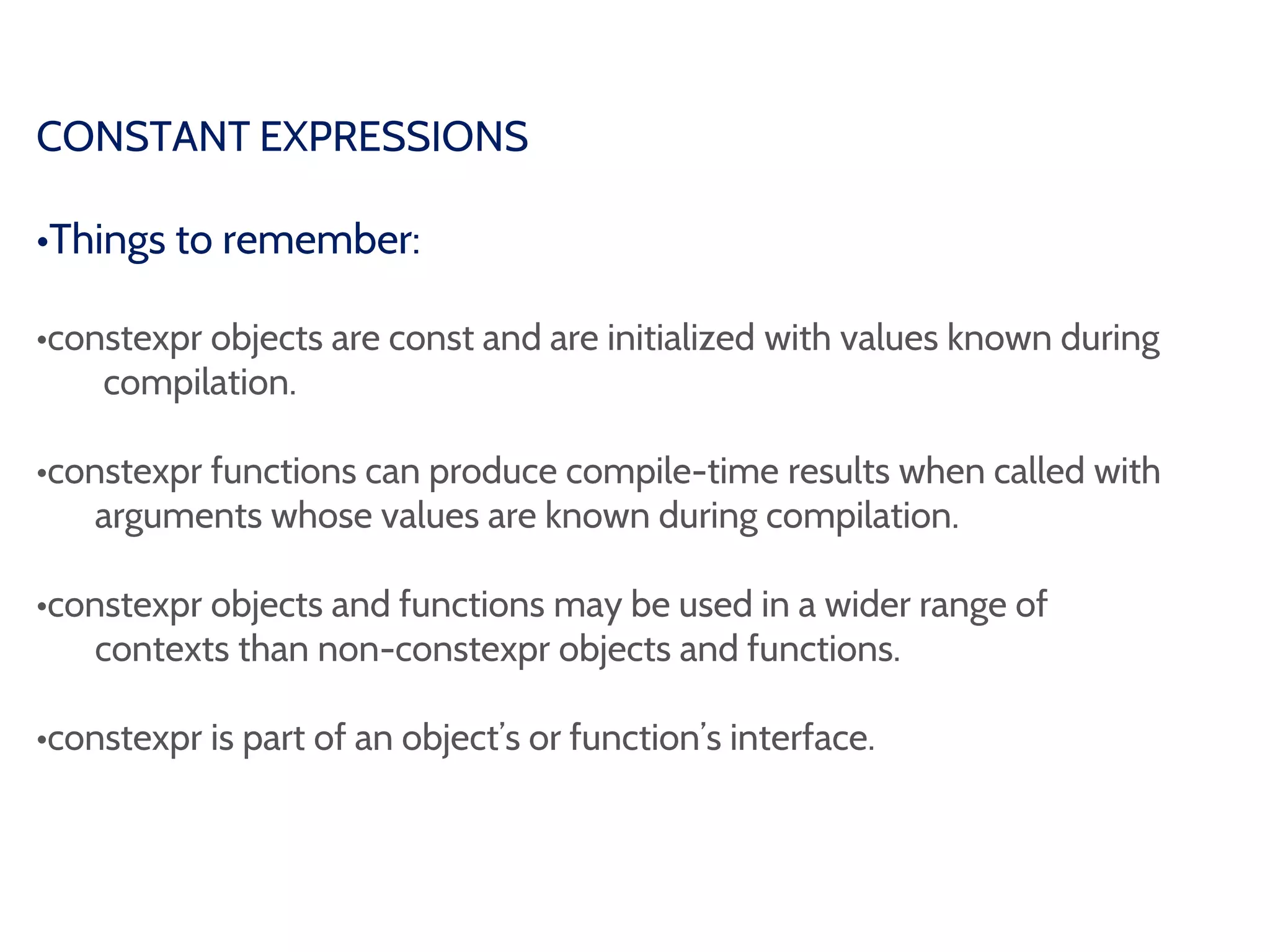 CONSTANT EXPRESSIONS
•Things to remember:
•constexpr objects are const and are initialized with values known during
compilation.
•constexpr functions can produce compile-time results when called with
arguments whose values are known during compilation.
•constexpr objects and functions may be used in a wider range of
contexts than non-constexpr objects and functions.
•constexpr is part of an object’s or function’s interface.
 