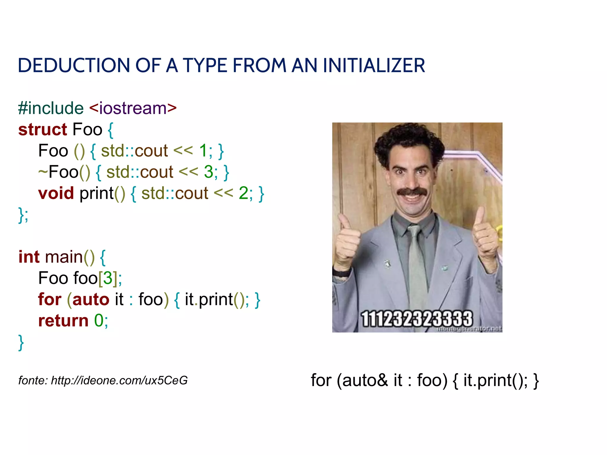 DEDUCTION OF A TYPE FROM AN INITIALIZER
#include <iostream>
struct Foo {
Foo () { std::cout << 1; }
~Foo() { std::cout << 3; }
void print() { std::cout << 2; }
};
int main() {
Foo foo[3];
for (auto it : foo) { it.print(); }
return 0;
}
fonte: http://ideone.com/ux5CeG for (auto& it : foo) { it.print(); }
 