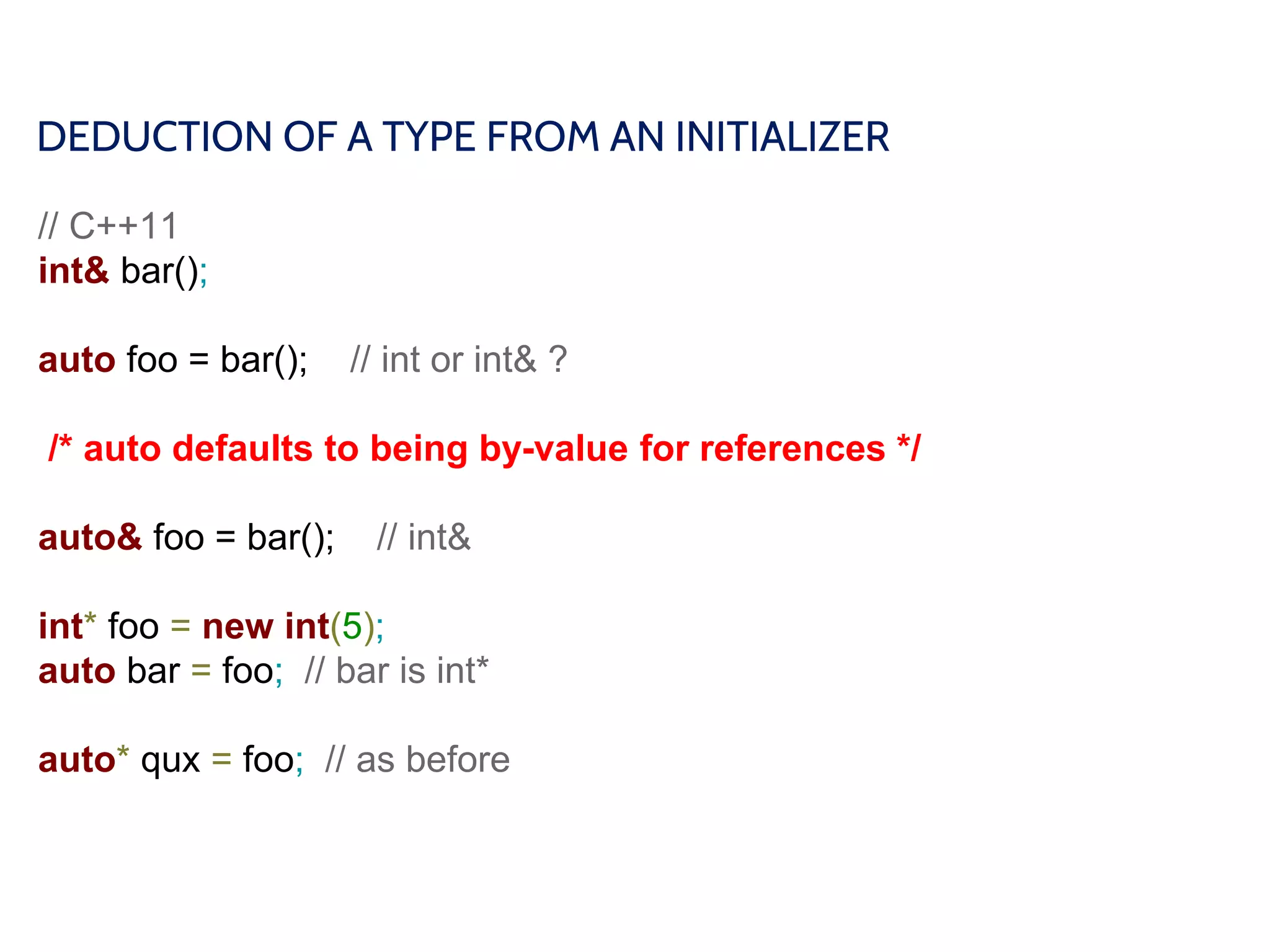 DEDUCTION OF A TYPE FROM AN INITIALIZER
// C++11
int& bar();
auto foo = bar(); // int or int& ?
/* auto defaults to being by-value for references */
auto& foo = bar(); // int&
int* foo = new int(5);
auto bar = foo; // bar is int*
auto* qux = foo; // as before
 