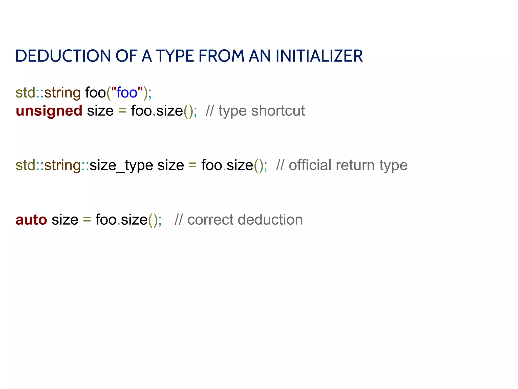 DEDUCTION OF A TYPE FROM AN INITIALIZER
std::string foo("foo");
unsigned size = foo.size(); // type shortcut
std::string::size_type size = foo.size(); // official return type
auto size = foo.size(); // correct deduction
 