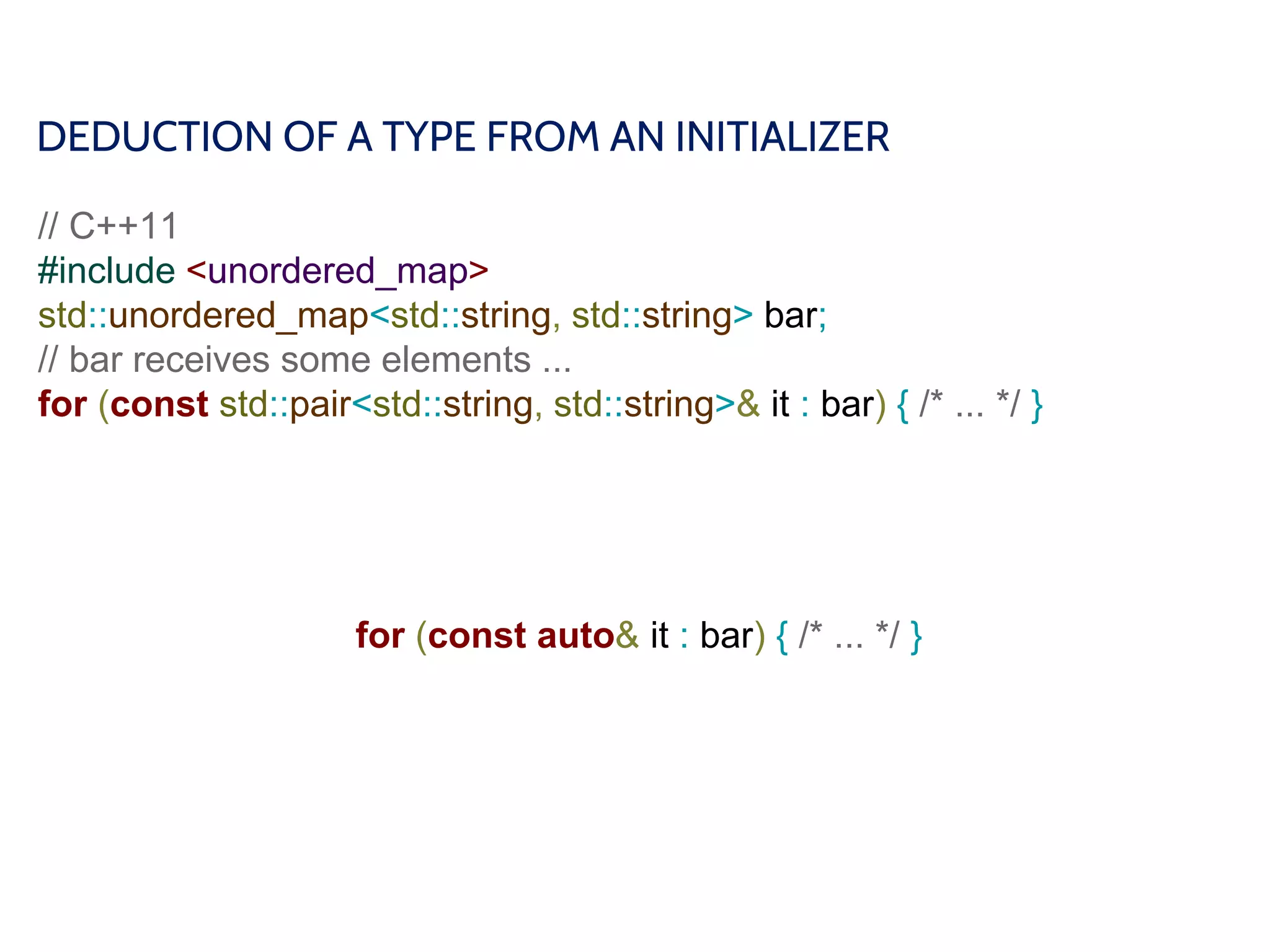 DEDUCTION OF A TYPE FROM AN INITIALIZER
// C++11
#include <unordered_map>
std::unordered_map<std::string, std::string> bar;
// bar receives some elements ...
for (const std::pair<std::string, std::string>& it : bar) { /* ... */ }
for (const auto& it : bar) { /* ... */ }
 