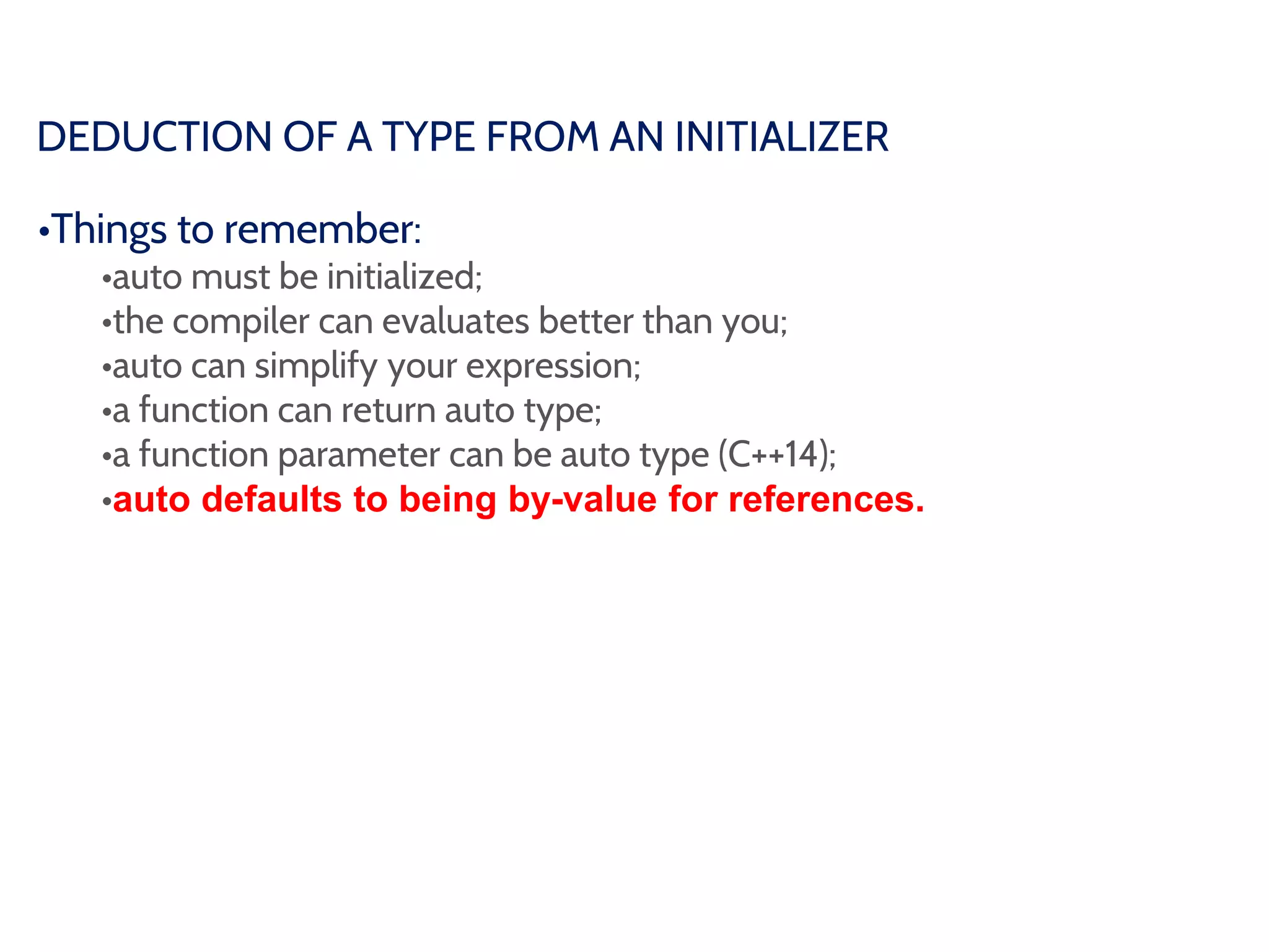 DEDUCTION OF A TYPE FROM AN INITIALIZER
•Things to remember:
•auto must be initialized;
•the compiler can evaluates better than you;
•auto can simplify your expression;
•a function can return auto type;
•a function parameter can be auto type (C++14);
•auto defaults to being by-value for references.
 