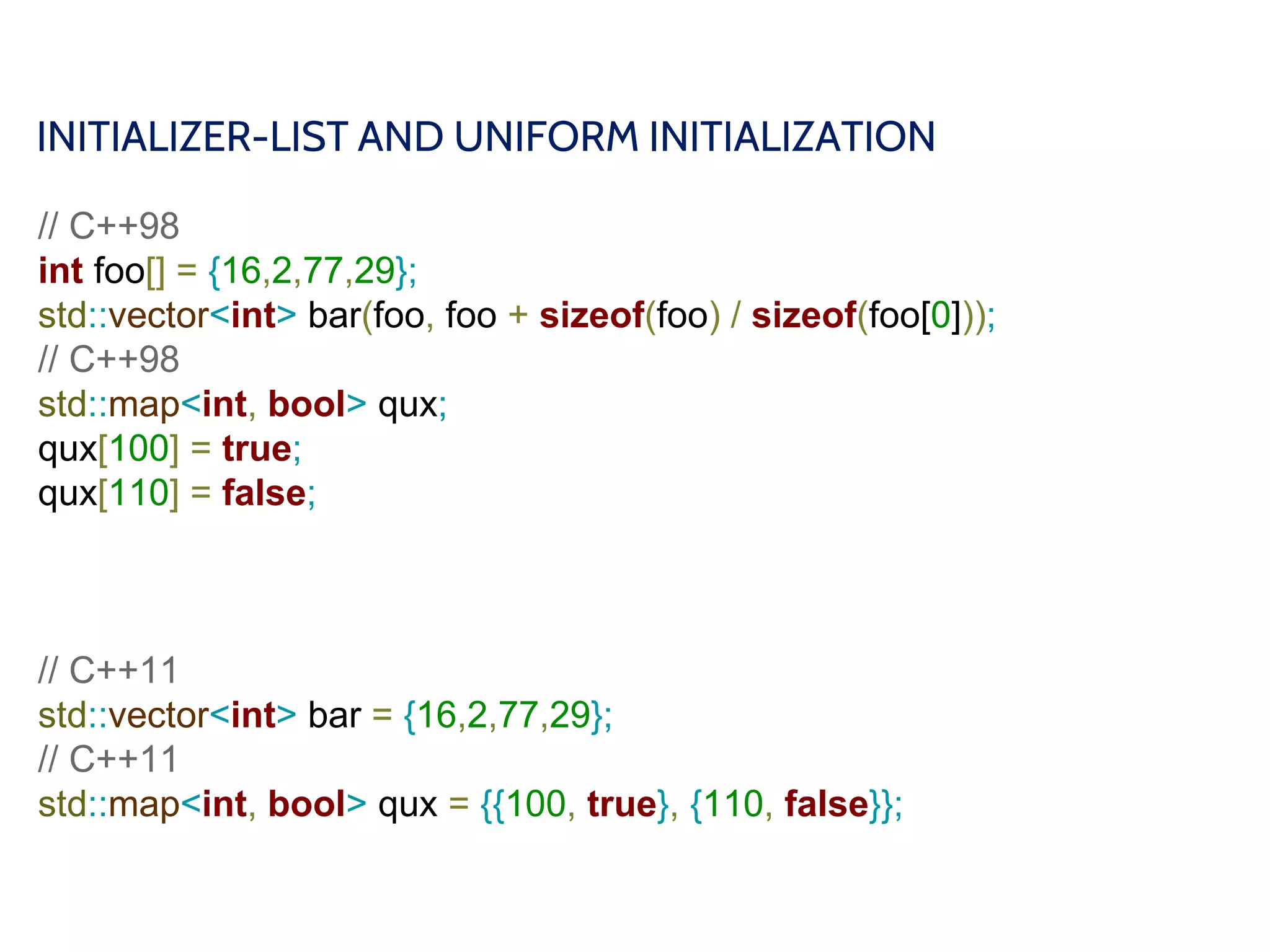 INITIALIZER-LIST AND UNIFORM INITIALIZATION
// C++98
int foo[] = {16,2,77,29};
std::vector<int> bar(foo, foo + sizeof(foo) / sizeof(foo[0]));
// C++98
std::map<int, bool> qux;
qux[100] = true;
qux[110] = false;
// C++11
std::vector<int> bar = {16,2,77,29};
// C++11
std::map<int, bool> qux = {{100, true}, {110, false}};
 