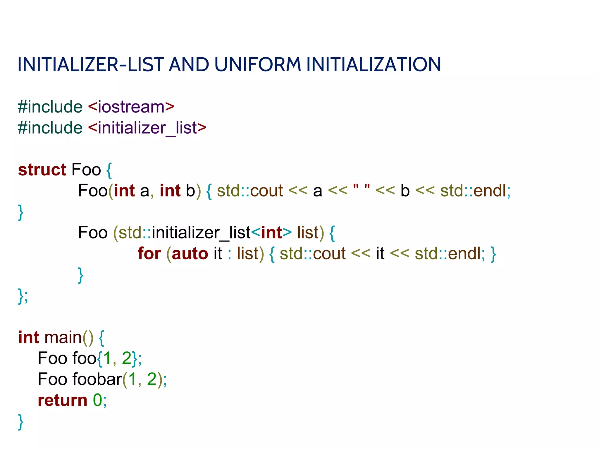 INITIALIZER-LIST AND UNIFORM INITIALIZATION
#include <iostream>
#include <initializer_list>
struct Foo {
Foo(int a, int b) { std::cout << a << " " << b << std::endl;
}
Foo (std::initializer_list<int> list) {
for (auto it : list) { std::cout << it << std::endl; }
}
};
int main() {
Foo foo{1, 2};
Foo foobar(1, 2);
return 0;
}
 