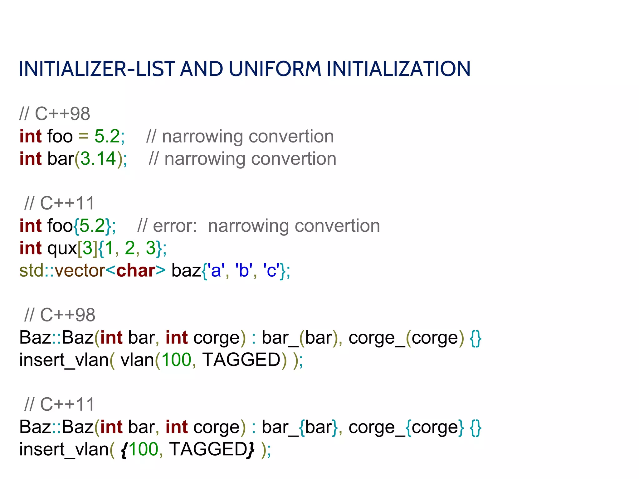 INITIALIZER-LIST AND UNIFORM INITIALIZATION
// C++98
int foo = 5.2; // narrowing convertion
int bar(3.14); // narrowing convertion
// C++11
int foo{5.2}; // error: narrowing convertion
int qux[3]{1, 2, 3};
std::vector<char> baz{'a', 'b', 'c'};
// C++98
Baz::Baz(int bar, int corge) : bar_(bar), corge_(corge) {}
insert_vlan( vlan(100, TAGGED) );
// C++11
Baz::Baz(int bar, int corge) : bar_{bar}, corge_{corge} {}
insert_vlan( {100, TAGGED} );
 