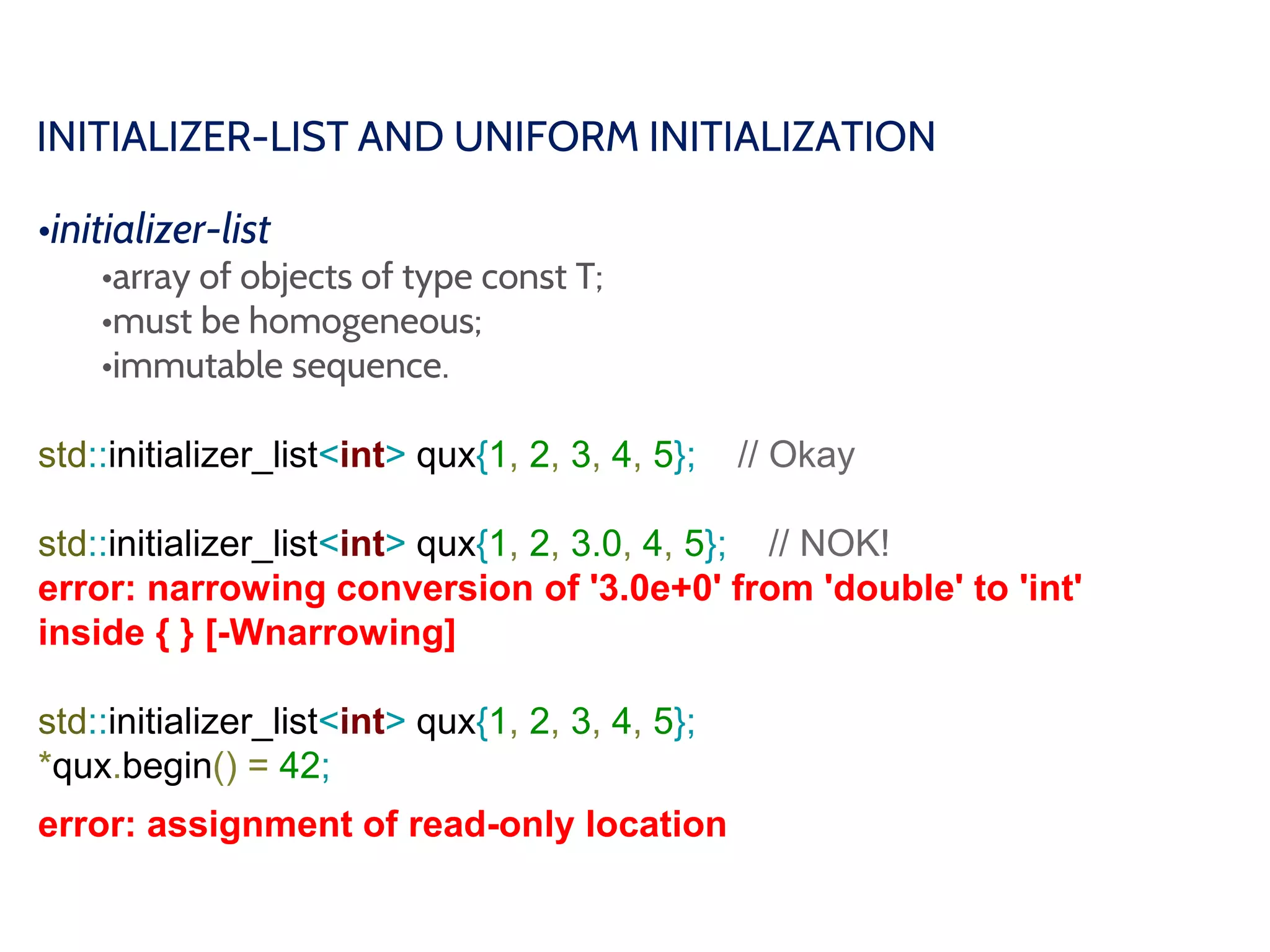 INITIALIZER-LIST AND UNIFORM INITIALIZATION
•initializer-list
•array of objects of type const T;
•must be homogeneous;
•immutable sequence.
std::initializer_list<int> qux{1, 2, 3, 4, 5}; // Okay
std::initializer_list<int> qux{1, 2, 3.0, 4, 5}; // NOK!
error: narrowing conversion of '3.0e+0' from 'double' to 'int'
inside { } [-Wnarrowing]
std::initializer_list<int> qux{1, 2, 3, 4, 5};
*qux.begin() = 42;
error: assignment of read-only location
 