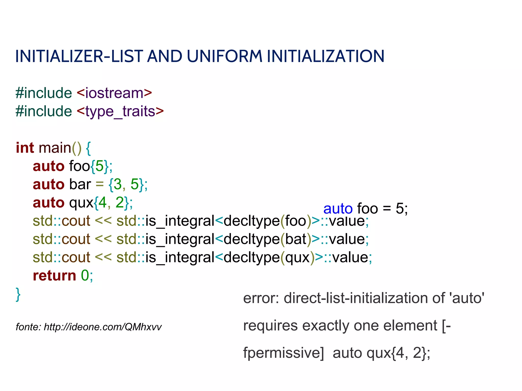 INITIALIZER-LIST AND UNIFORM INITIALIZATION
#include <iostream>
#include <type_traits>
int main() {
auto foo{5};
auto bar = {3, 5};
auto qux{4, 2};
std::cout << std::is_integral<decltype(foo)>::value;
std::cout << std::is_integral<decltype(bat)>::value;
std::cout << std::is_integral<decltype(qux)>::value;
return 0;
}
fonte: http://ideone.com/QMhxvv
auto foo = 5;
error: direct-list-initialization of 'auto'
requires exactly one element [-
fpermissive] auto qux{4, 2};
 