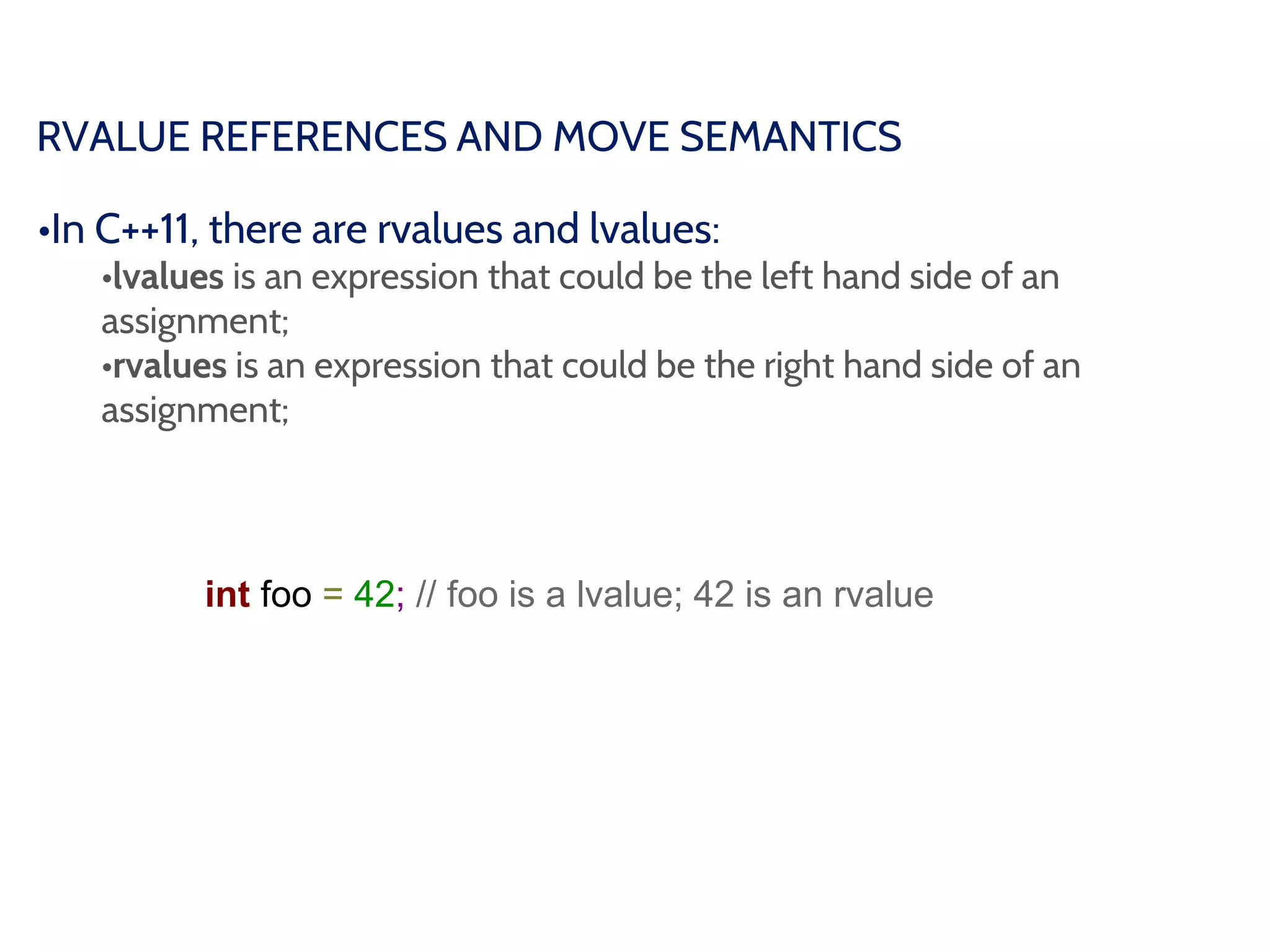 RVALUE REFERENCES AND MOVE SEMANTICS
•In C++11, there are rvalues and lvalues:
•lvalues is an expression that could be the left hand side of an
assignment;
•rvalues is an expression that could be the right hand side of an
assignment;
int foo = 42; // foo is a lvalue; 42 is an rvalue
 