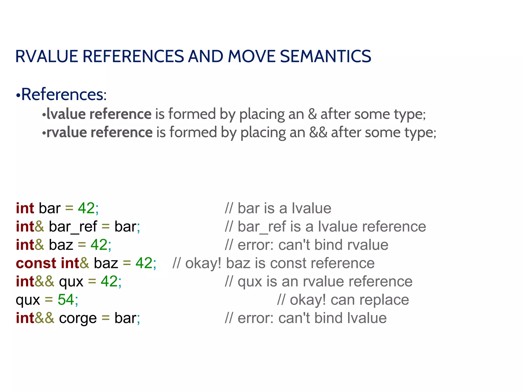 RVALUE REFERENCES AND MOVE SEMANTICS
•References:
•lvalue reference is formed by placing an & after some type;
•rvalue reference is formed by placing an && after some type;
int bar = 42; // bar is a lvalue
int& bar_ref = bar; // bar_ref is a lvalue reference
int& baz = 42; // error: can't bind rvalue
const int& baz = 42; // okay! baz is const reference
int&& qux = 42; // qux is an rvalue reference
qux = 54; // okay! can replace
int&& corge = bar; // error: can't bind lvalue
 