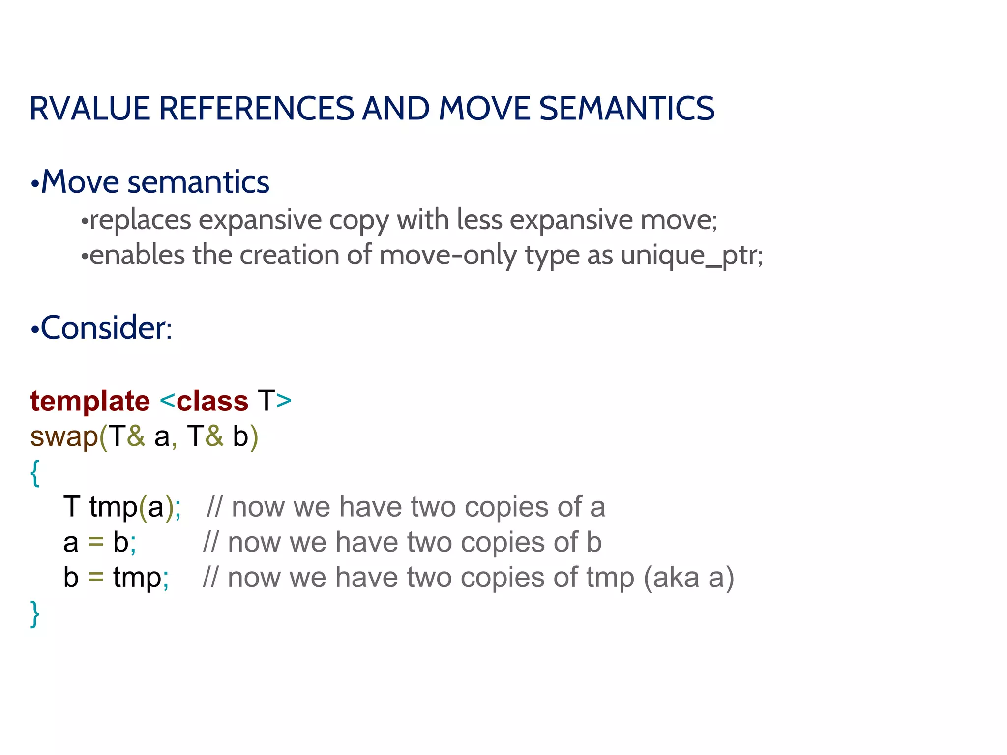 RVALUE REFERENCES AND MOVE SEMANTICS
•Move semantics
•replaces expansive copy with less expansive move;
•enables the creation of move-only type as unique_ptr;
•Consider:
template <class T>
swap(T& a, T& b)
{
T tmp(a); // now we have two copies of a
a = b; // now we have two copies of b
b = tmp; // now we have two copies of tmp (aka a)
}
 