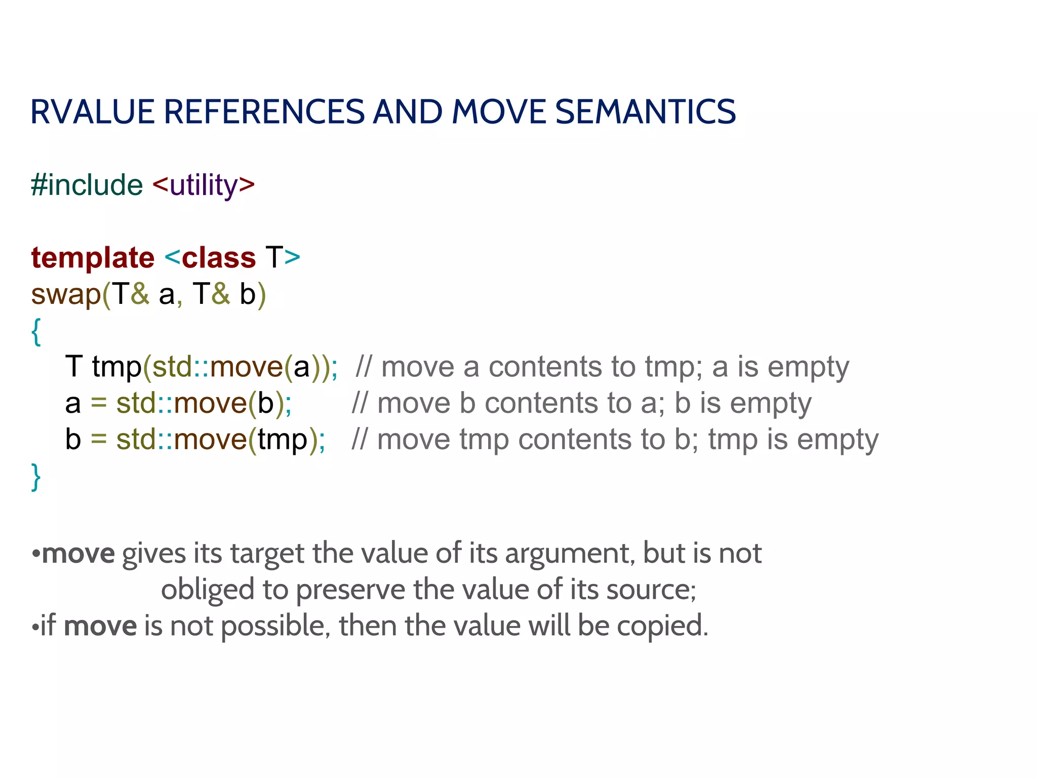 RVALUE REFERENCES AND MOVE SEMANTICS
#include <utility>
template <class T>
swap(T& a, T& b)
{
T tmp(std::move(a)); // move a contents to tmp; a is empty
a = std::move(b); // move b contents to a; b is empty
b = std::move(tmp); // move tmp contents to b; tmp is empty
}
•move gives its target the value of its argument, but is not
obliged to preserve the value of its source;
•if move is not possible, then the value will be copied.
 