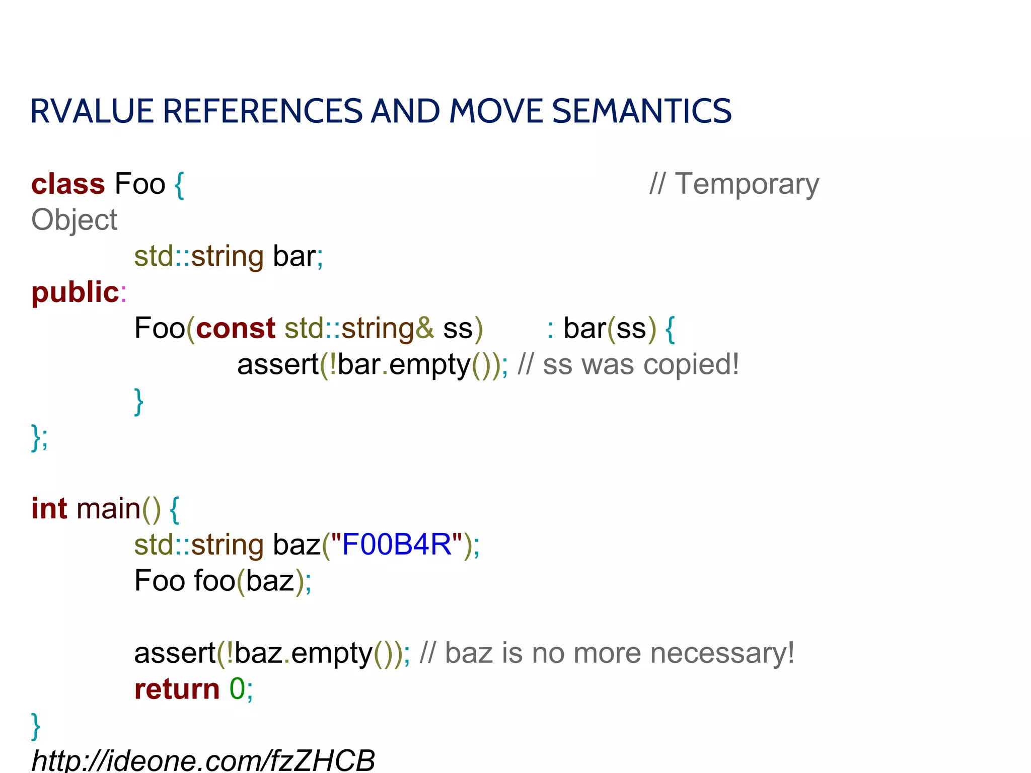 RVALUE REFERENCES AND MOVE SEMANTICS
class Foo { // Temporary
Object
std::string bar;
public:
Foo(const std::string& ss) : bar(ss) {
assert(!bar.empty()); // ss was copied!
}
};
int main() {
std::string baz("F00B4R");
Foo foo(baz);
assert(!baz.empty()); // baz is no more necessary!
return 0;
}
http://ideone.com/fzZHCB
 
