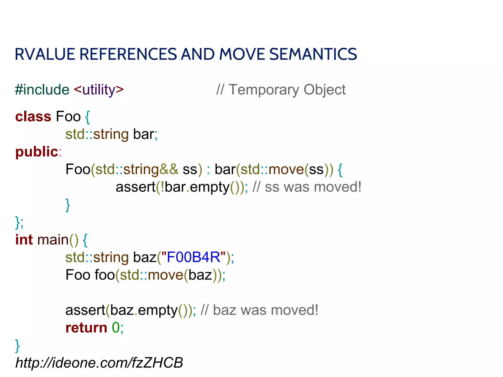 RVALUE REFERENCES AND MOVE SEMANTICS
#include <utility> // Temporary Object
class Foo {
std::string bar;
public:
Foo(std::string&& ss) : bar(std::move(ss)) {
assert(!bar.empty()); // ss was moved!
}
};
int main() {
std::string baz("F00B4R");
Foo foo(std::move(baz));
assert(baz.empty()); // baz was moved!
return 0;
}
http://ideone.com/fzZHCB
 