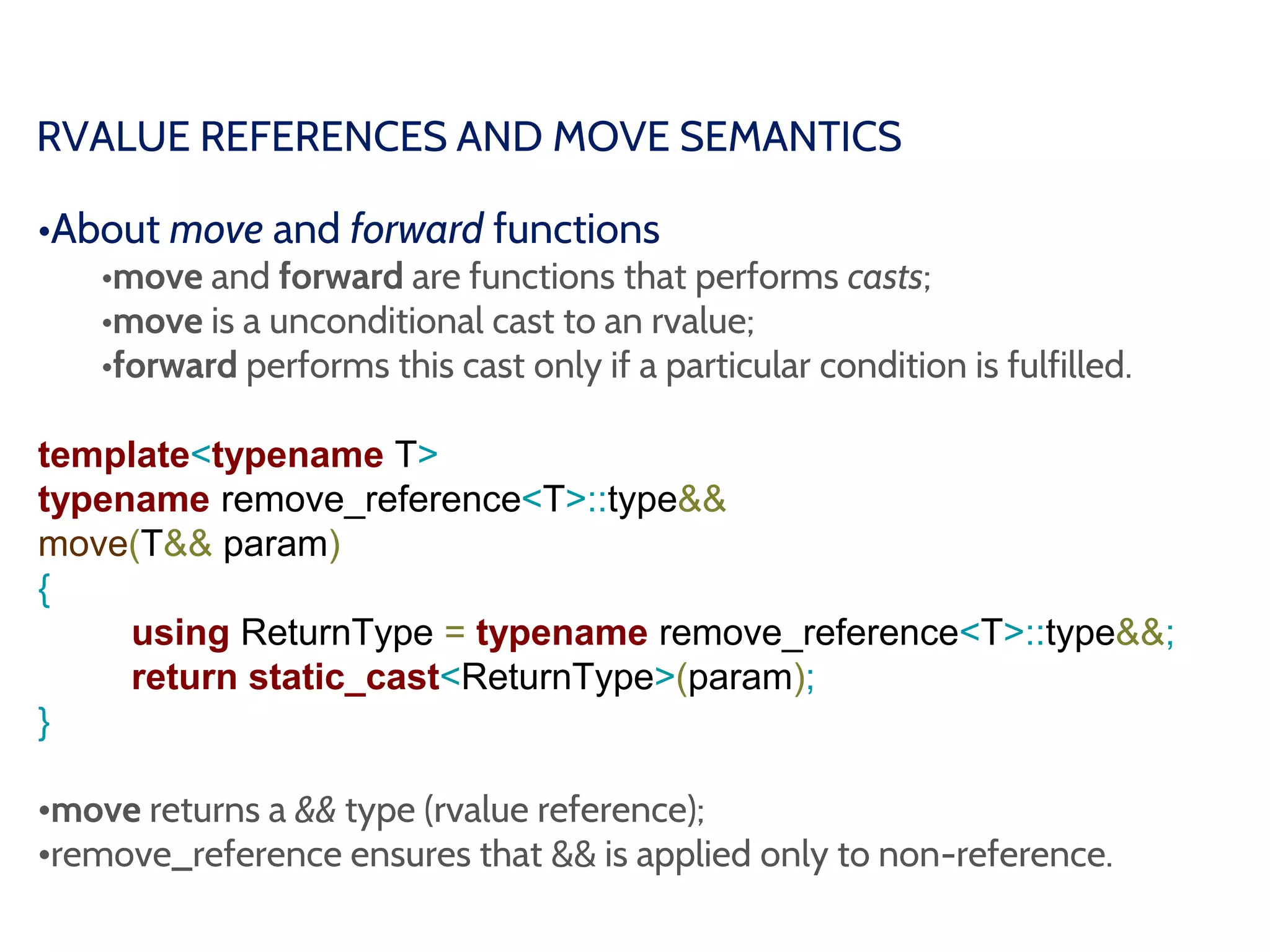 RVALUE REFERENCES AND MOVE SEMANTICS
•About move and forward functions
•move and forward are functions that performs casts;
•move is a unconditional cast to an rvalue;
•forward performs this cast only if a particular condition is fulfilled.
template<typename T>
typename remove_reference<T>::type&&
move(T&& param)
{
using ReturnType = typename remove_reference<T>::type&&;
return static_cast<ReturnType>(param);
}
•move returns a && type (rvalue reference);
•remove_reference ensures that && is applied only to non-reference.
 