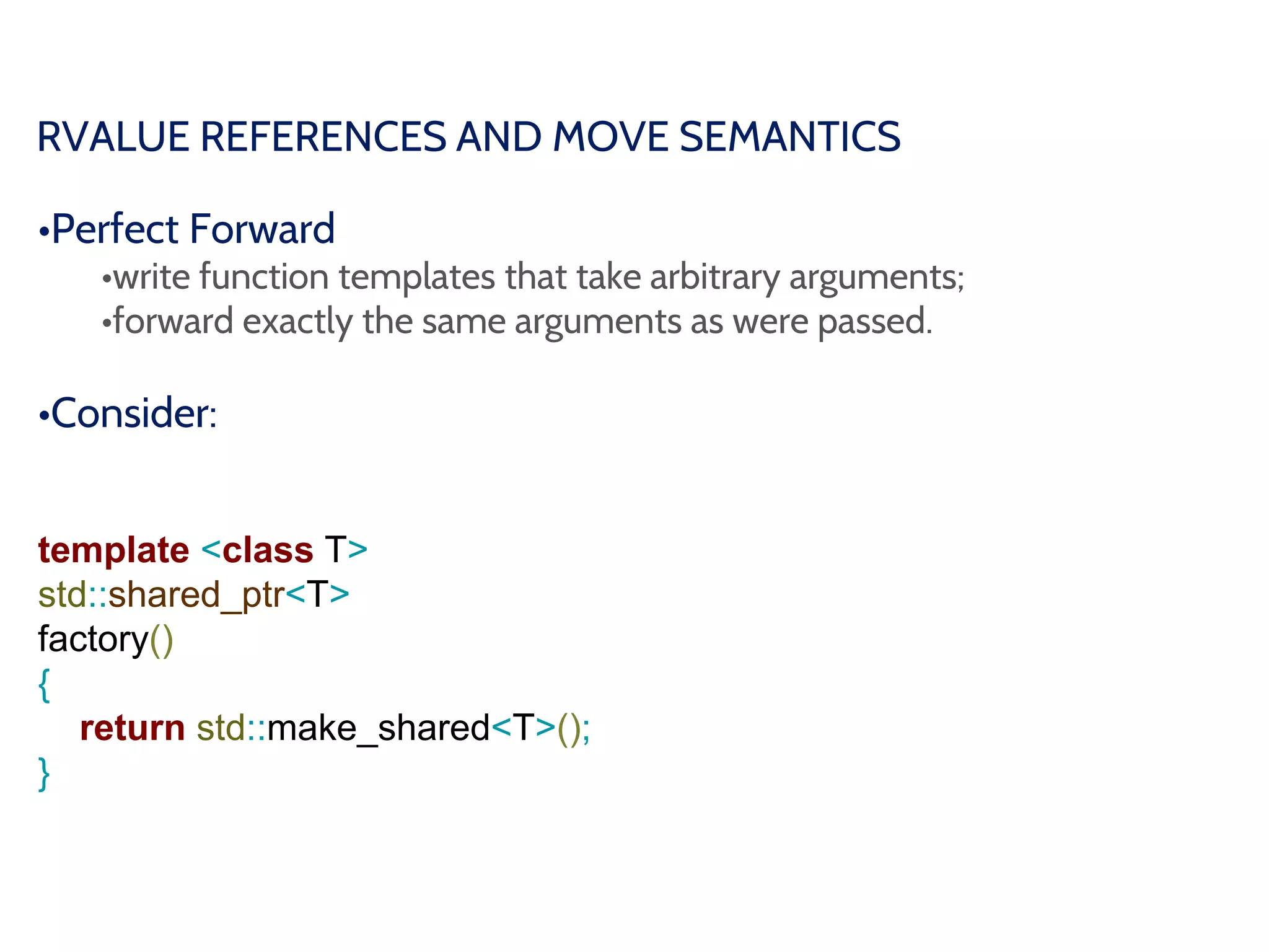 RVALUE REFERENCES AND MOVE SEMANTICS
•Perfect Forward
•write function templates that take arbitrary arguments;
•forward exactly the same arguments as were passed.
•Consider:
template <class T>
std::shared_ptr<T>
factory()
{
return std::make_shared<T>();
}
 