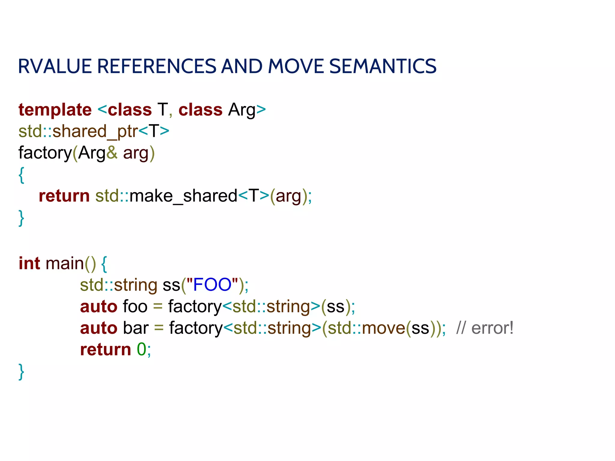 RVALUE REFERENCES AND MOVE SEMANTICS
template <class T, class Arg>
std::shared_ptr<T>
factory(Arg& arg)
{
return std::make_shared<T>(arg);
}
int main() {
std::string ss("FOO");
auto foo = factory<std::string>(ss);
auto bar = factory<std::string>(std::move(ss)); // error!
return 0;
}
 