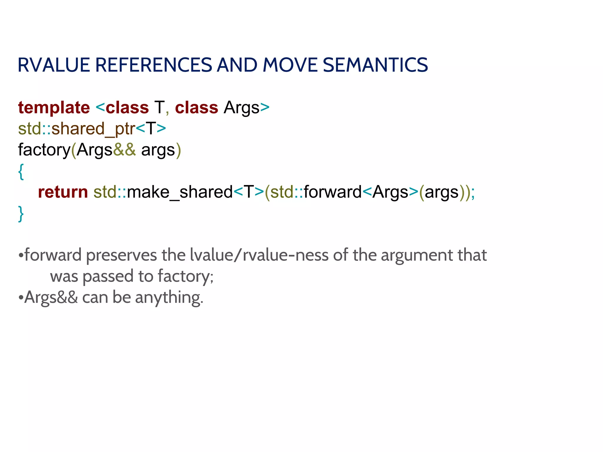 RVALUE REFERENCES AND MOVE SEMANTICS
template <class T, class Args>
std::shared_ptr<T>
factory(Args&& args)
{
return std::make_shared<T>(std::forward<Args>(args));
}
•forward preserves the lvalue/rvalue-ness of the argument that
was passed to factory;
•Args&& can be anything.
 