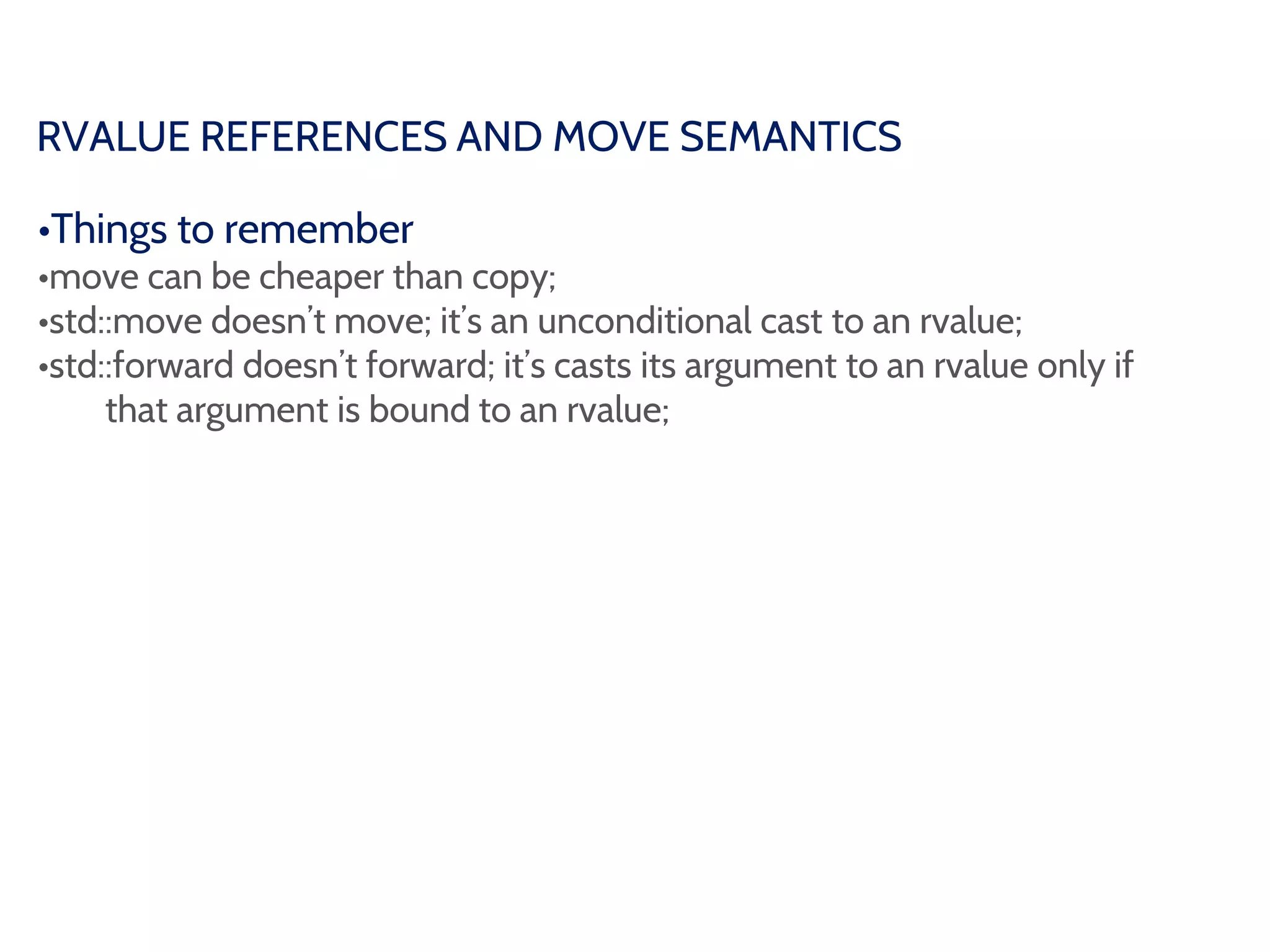 RVALUE REFERENCES AND MOVE SEMANTICS
•Things to remember
•move can be cheaper than copy;
•std::move doesn’t move; it’s an unconditional cast to an rvalue;
•std::forward doesn’t forward; it’s casts its argument to an rvalue only if
that argument is bound to an rvalue;
 