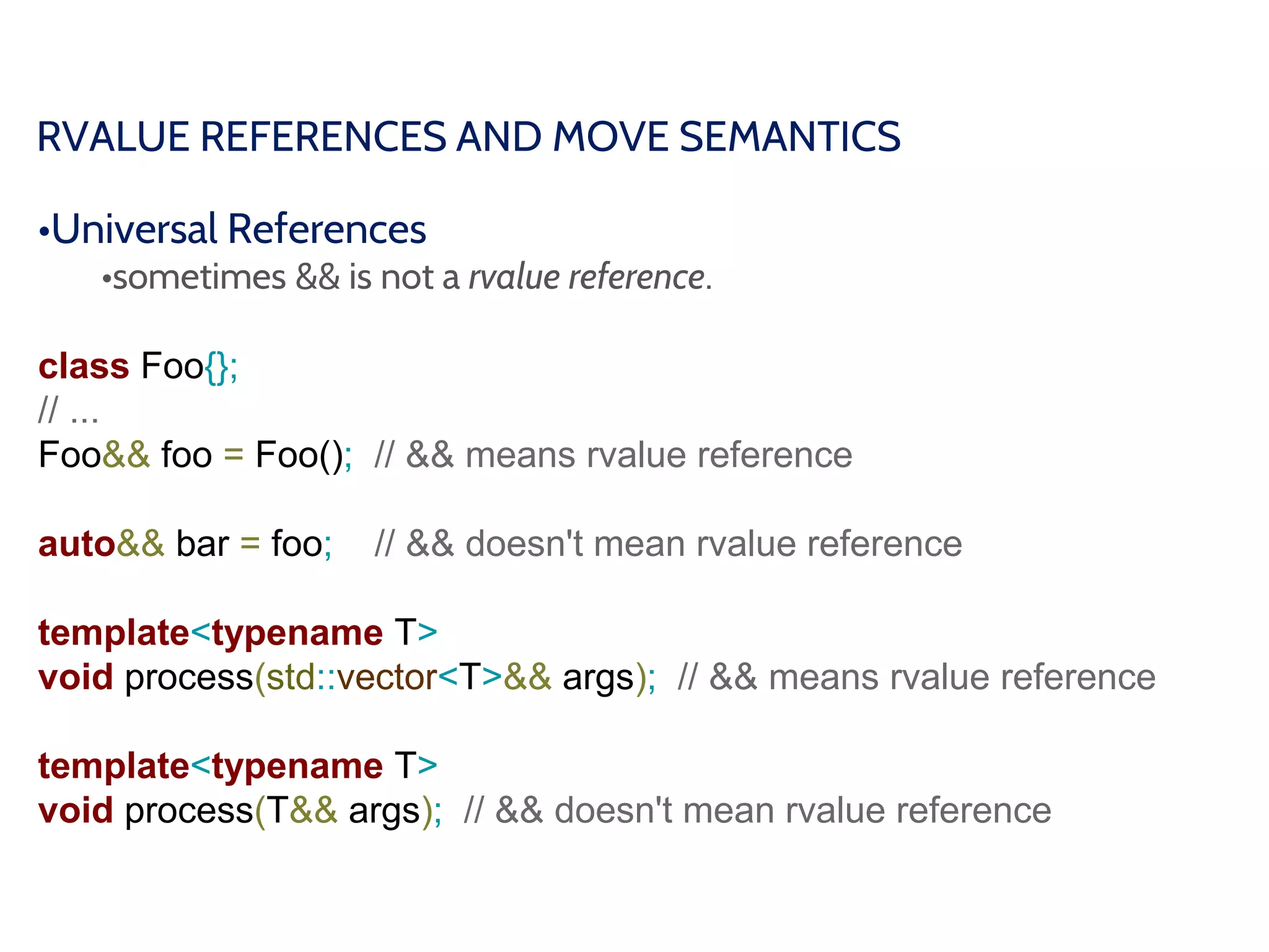 RVALUE REFERENCES AND MOVE SEMANTICS
•Universal References
•sometimes && is not a rvalue reference.
class Foo{};
// ...
Foo&& foo = Foo(); // && means rvalue reference
auto&& bar = foo; // && doesn't mean rvalue reference
template<typename T>
void process(std::vector<T>&& args); // && means rvalue reference
template<typename T>
void process(T&& args); // && doesn't mean rvalue reference
 