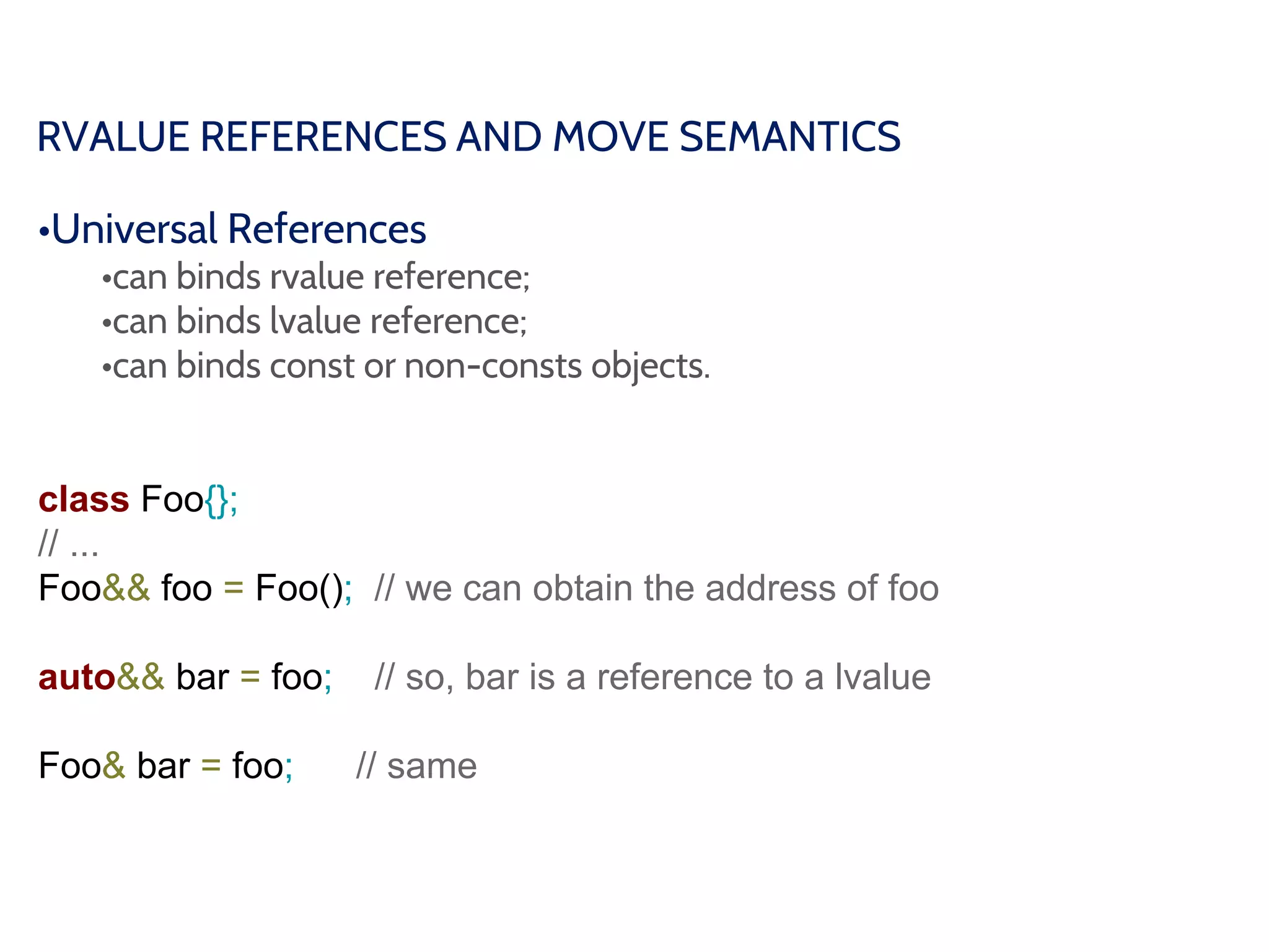 RVALUE REFERENCES AND MOVE SEMANTICS
•Universal References
•can binds rvalue reference;
•can binds lvalue reference;
•can binds const or non-consts objects.
class Foo{};
// ...
Foo&& foo = Foo(); // we can obtain the address of foo
auto&& bar = foo; // so, bar is a reference to a lvalue
Foo& bar = foo; // same
 