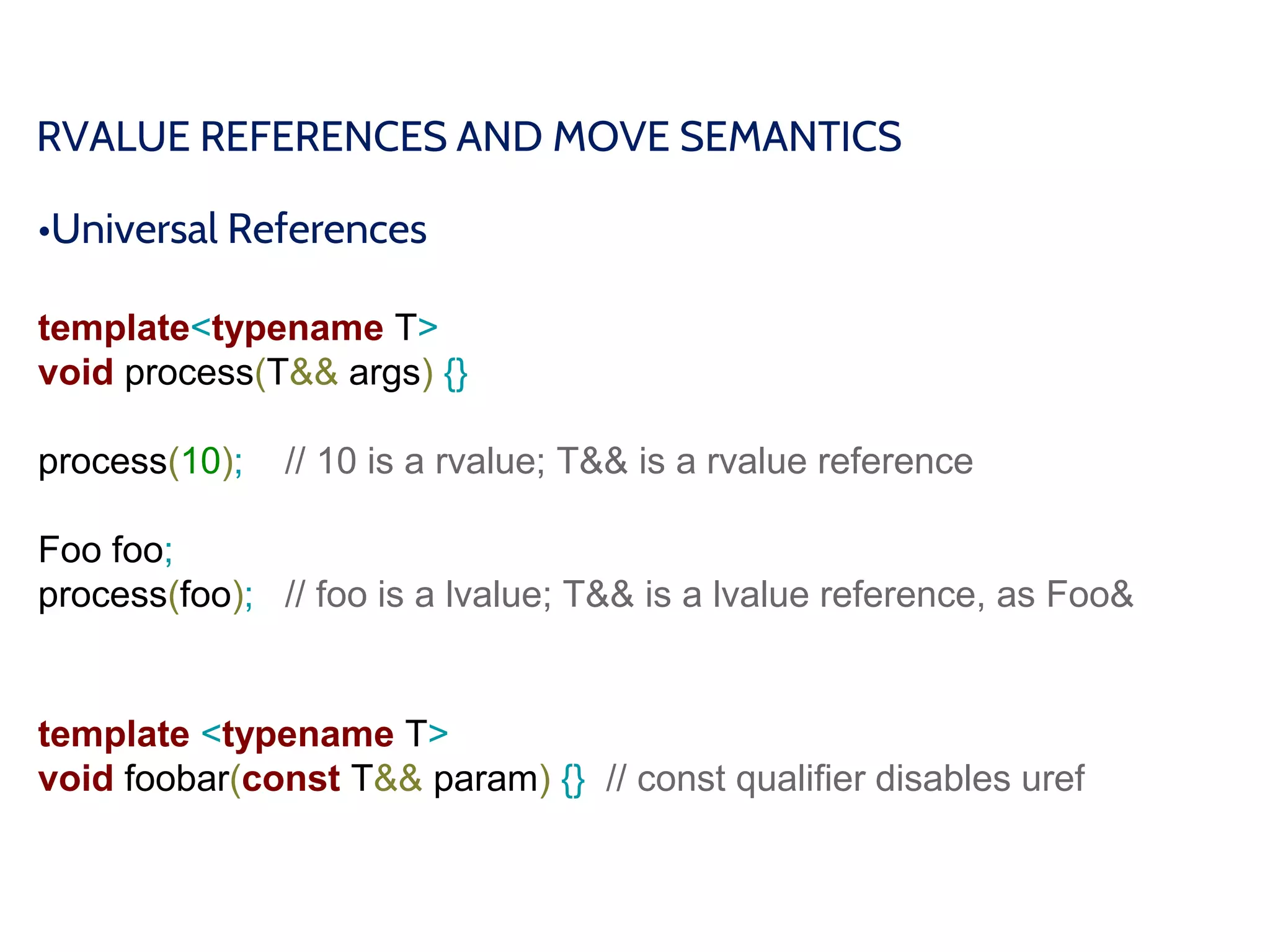 RVALUE REFERENCES AND MOVE SEMANTICS
•Universal References
template<typename T>
void process(T&& args) {}
process(10); // 10 is a rvalue; T&& is a rvalue reference
Foo foo;
process(foo); // foo is a lvalue; T&& is a lvalue reference, as Foo&
template <typename T>
void foobar(const T&& param) {} // const qualifier disables uref
 