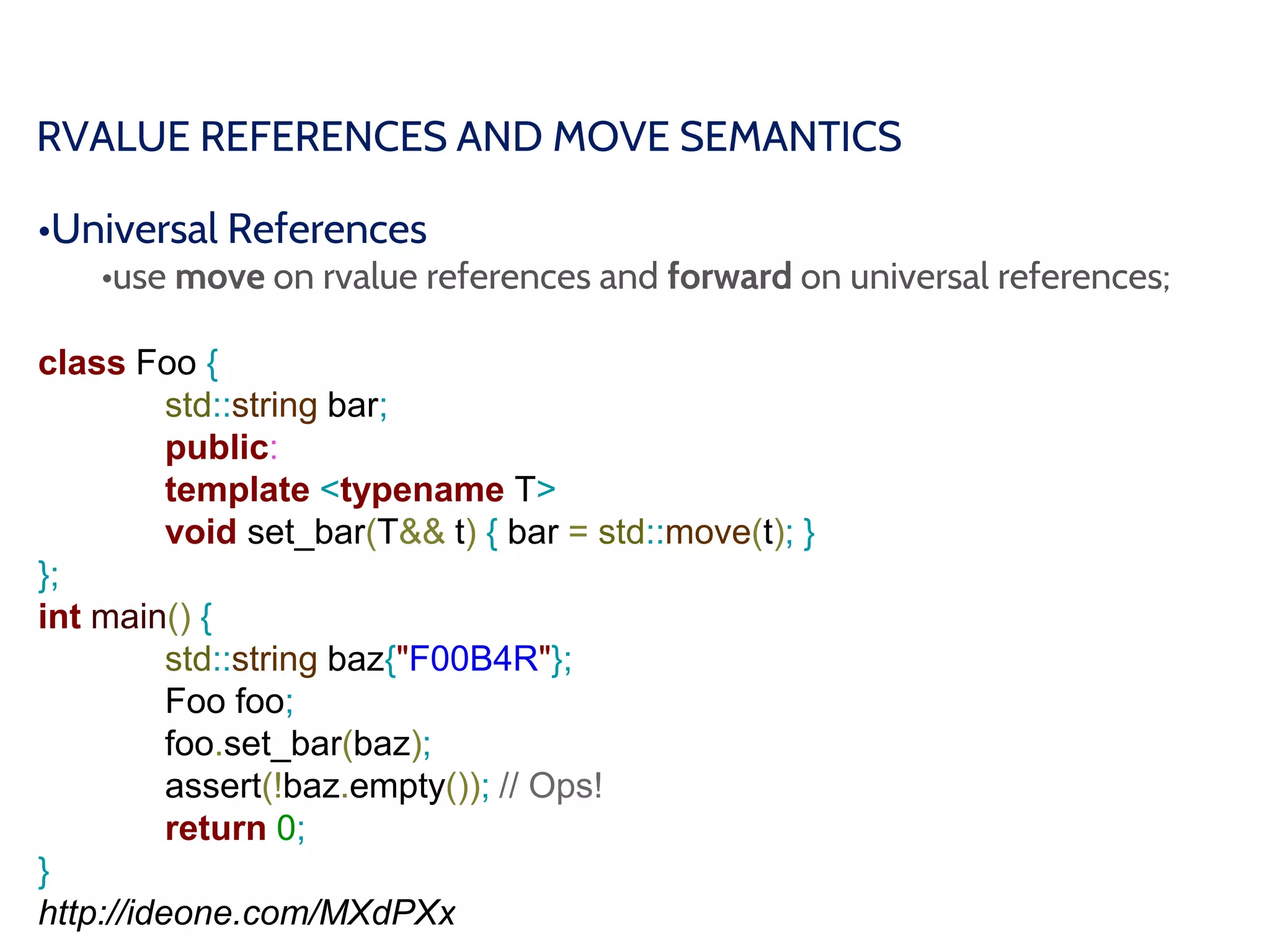 RVALUE REFERENCES AND MOVE SEMANTICS
•Universal References
•use move on rvalue references and forward on universal references;
class Foo {
std::string bar;
public:
template <typename T>
void set_bar(T&& t) { bar = std::move(t); }
};
int main() {
std::string baz{"F00B4R"};
Foo foo;
foo.set_bar(baz);
assert(!baz.empty()); // Ops!
return 0;
}
http://ideone.com/MXdPXx
 
