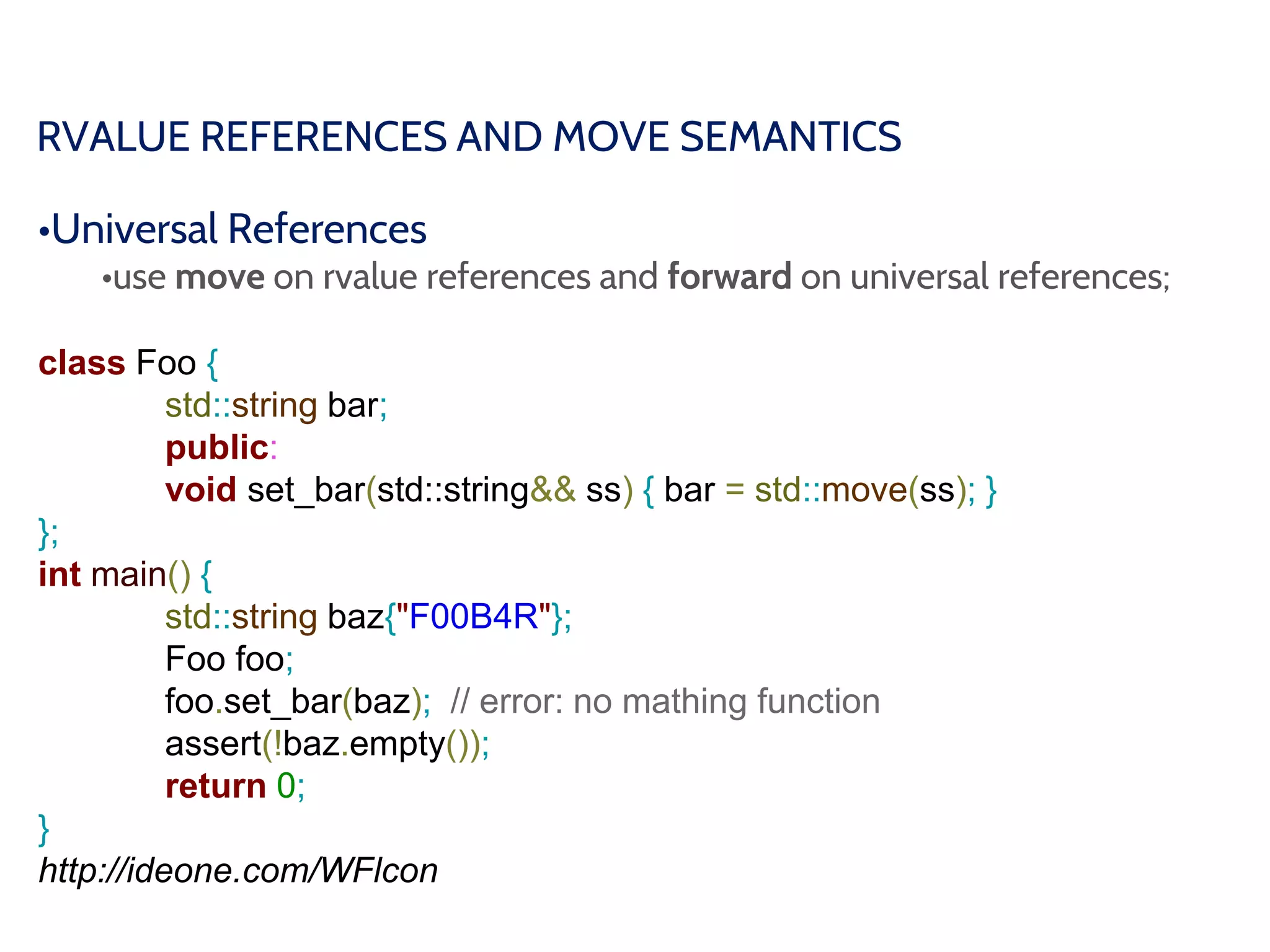 RVALUE REFERENCES AND MOVE SEMANTICS
•Universal References
•use move on rvalue references and forward on universal references;
class Foo {
std::string bar;
public:
void set_bar(std::string&& ss) { bar = std::move(ss); }
};
int main() {
std::string baz{"F00B4R"};
Foo foo;
foo.set_bar(baz); // error: no mathing function
assert(!baz.empty());
return 0;
}
http://ideone.com/WFlcon
 