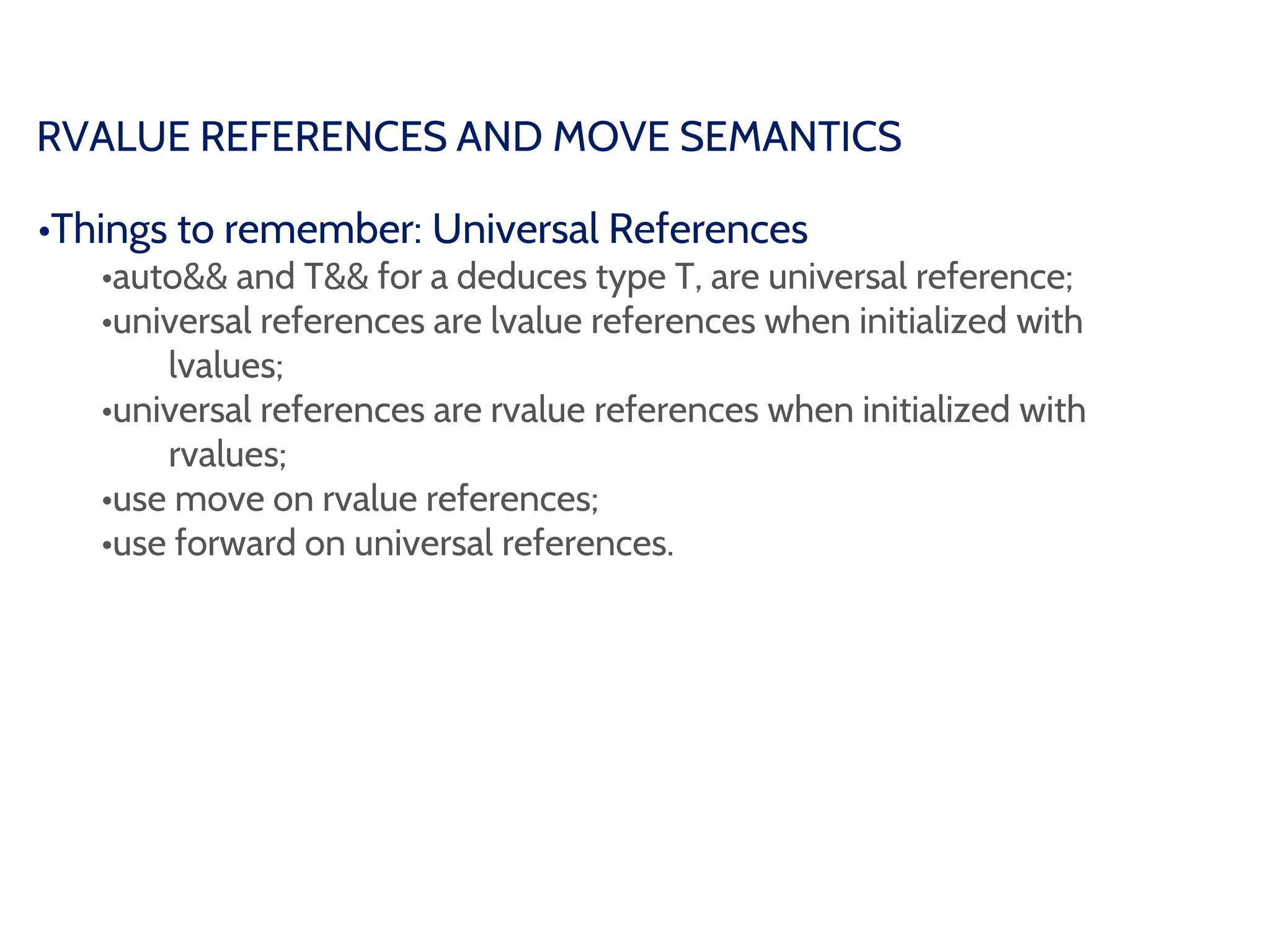 RVALUE REFERENCES AND MOVE SEMANTICS
•Things to remember: Universal References
•auto&& and T&& for a deduces type T, are universal reference;
•universal references are lvalue references when initialized with
lvalues;
•universal references are rvalue references when initialized with
rvalues;
•use move on rvalue references;
•use forward on universal references.
 