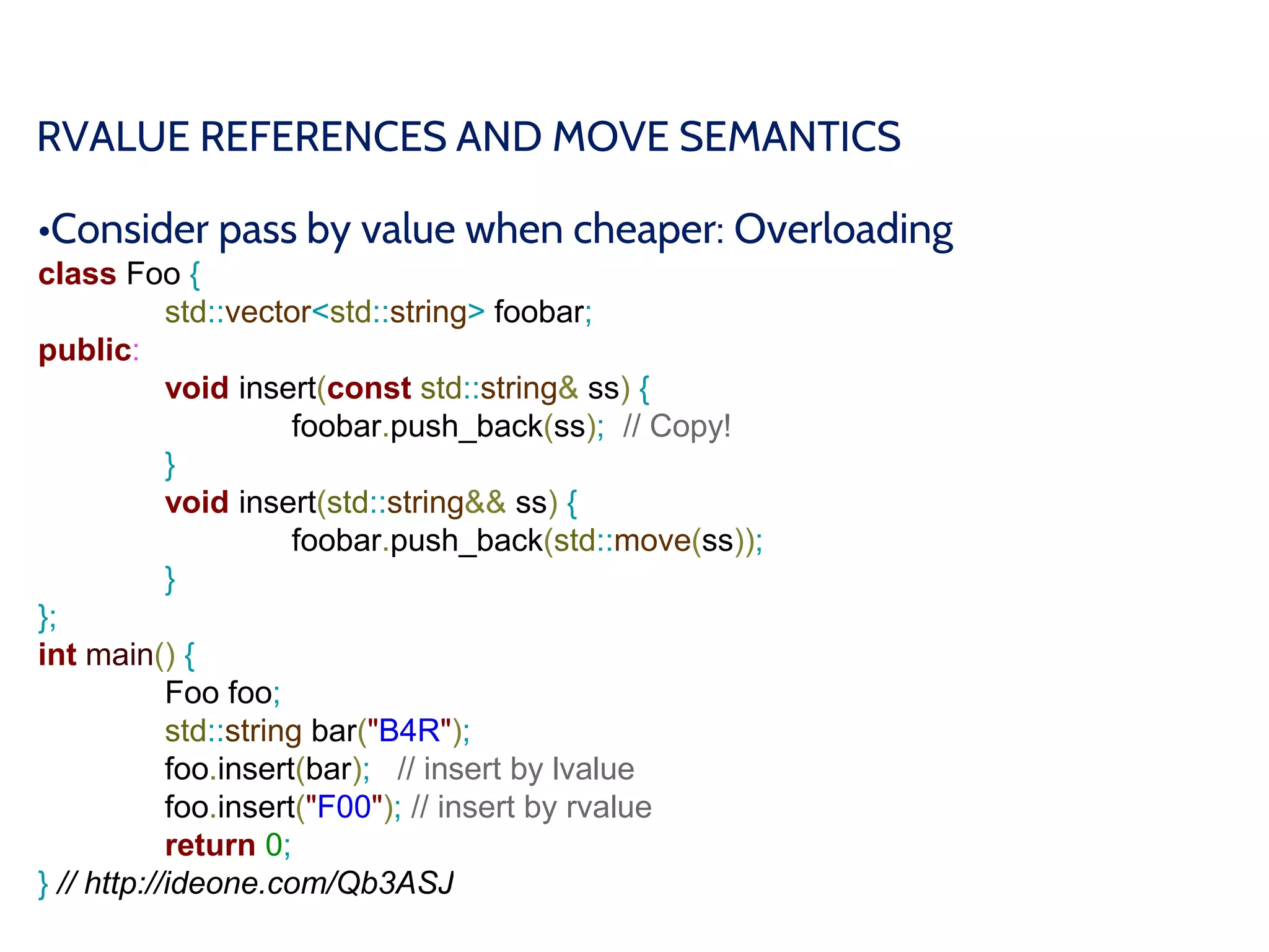 RVALUE REFERENCES AND MOVE SEMANTICS
•Consider pass by value when cheaper: Overloading
class Foo {
std::vector<std::string> foobar;
public:
void insert(const std::string& ss) {
foobar.push_back(ss); // Copy!
}
void insert(std::string&& ss) {
foobar.push_back(std::move(ss));
}
};
int main() {
Foo foo;
std::string bar("B4R");
foo.insert(bar); // insert by lvalue
foo.insert("F00"); // insert by rvalue
return 0;
} // http://ideone.com/Qb3ASJ
 