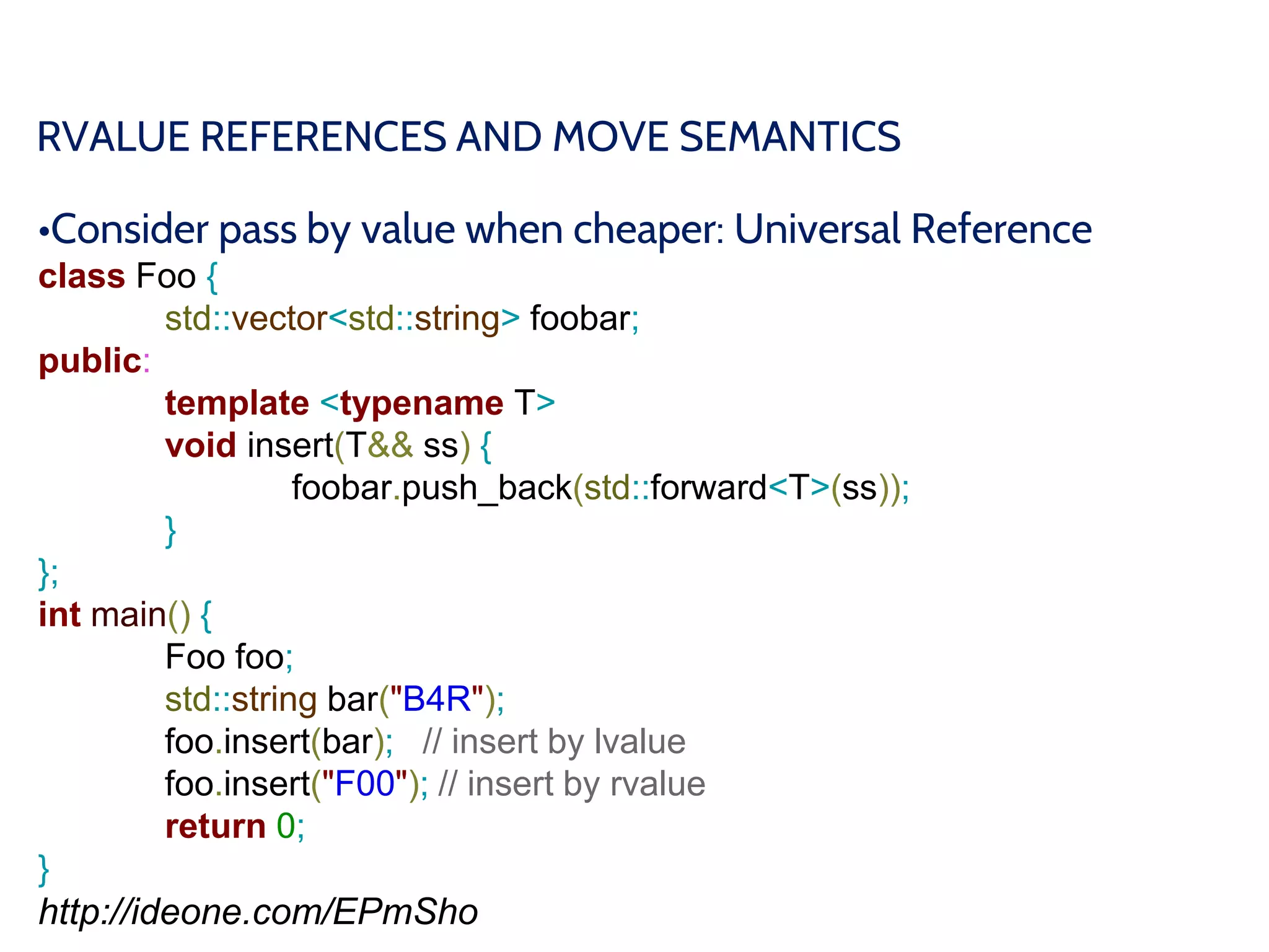 RVALUE REFERENCES AND MOVE SEMANTICS
•Consider pass by value when cheaper: Universal Reference
class Foo {
std::vector<std::string> foobar;
public:
template <typename T>
void insert(T&& ss) {
foobar.push_back(std::forward<T>(ss));
}
};
int main() {
Foo foo;
std::string bar("B4R");
foo.insert(bar); // insert by lvalue
foo.insert("F00"); // insert by rvalue
return 0;
}
http://ideone.com/EPmSho
 