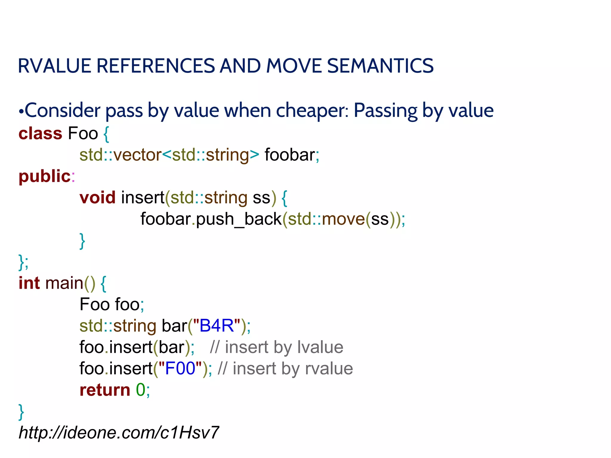 RVALUE REFERENCES AND MOVE SEMANTICS
•Consider pass by value when cheaper: Passing by value
class Foo {
std::vector<std::string> foobar;
public:
void insert(std::string ss) {
foobar.push_back(std::move(ss));
}
};
int main() {
Foo foo;
std::string bar("B4R");
foo.insert(bar); // insert by lvalue
foo.insert("F00"); // insert by rvalue
return 0;
}
http://ideone.com/c1Hsv7
 