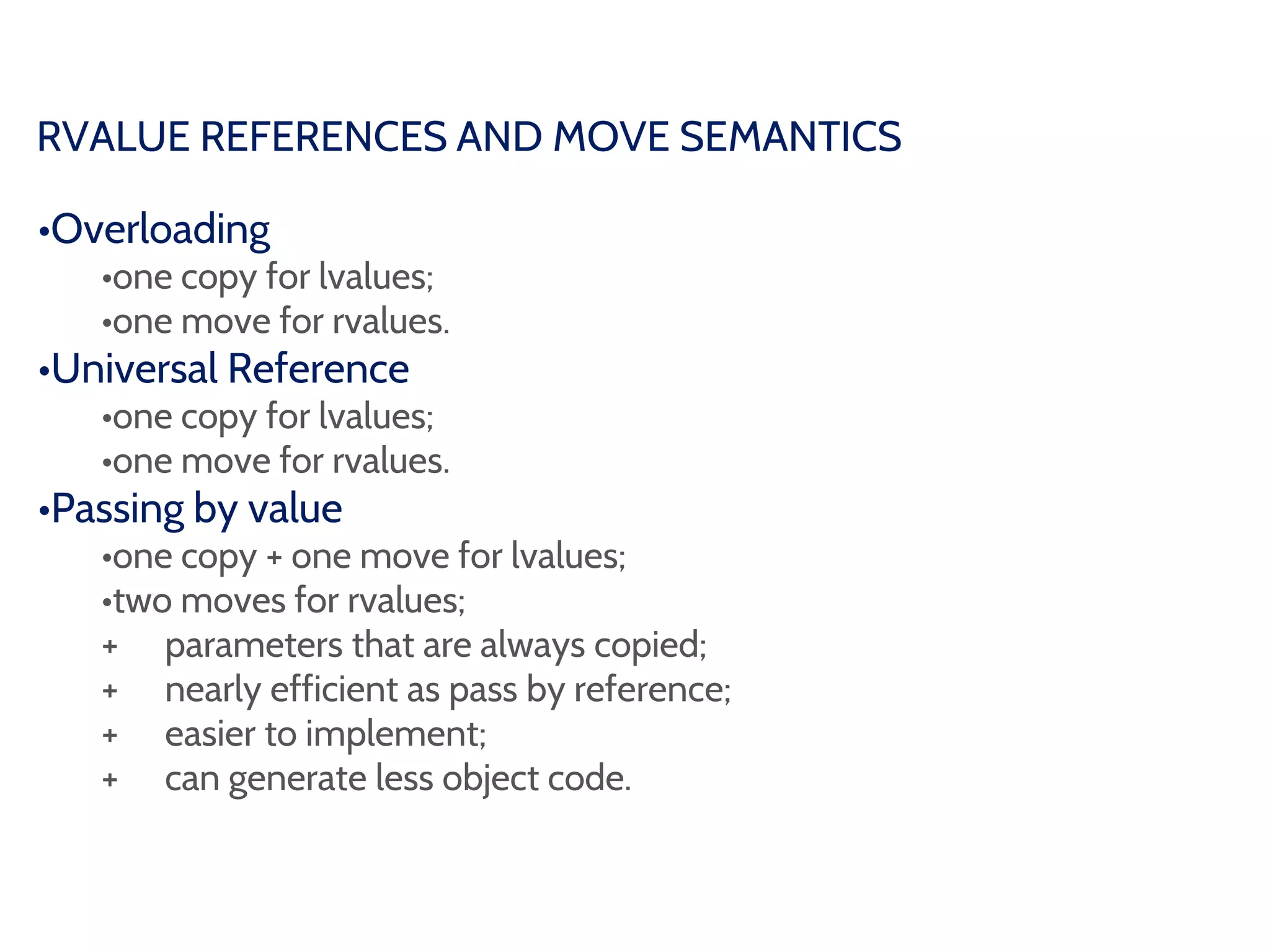 RVALUE REFERENCES AND MOVE SEMANTICS
•Overloading
•one copy for lvalues;
•one move for rvalues.
•Universal Reference
•one copy for lvalues;
•one move for rvalues.
•Passing by value
•one copy + one move for lvalues;
•two moves for rvalues;
+ parameters that are always copied;
+ nearly efficient as pass by reference;
+ easier to implement;
+ can generate less object code.
 