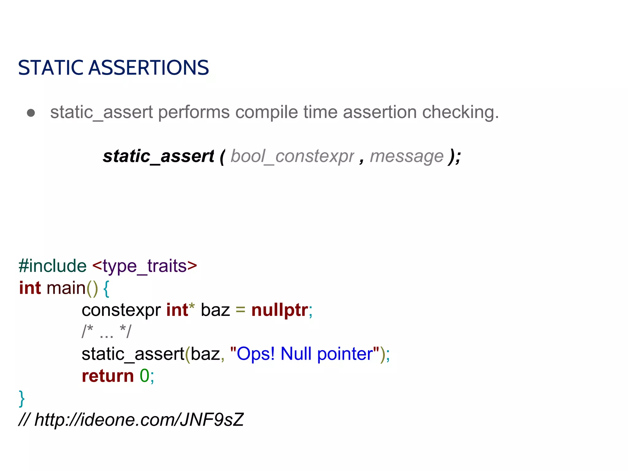 STATIC ASSERTIONS
● static_assert performs compile time assertion checking.
static_assert ( bool_constexpr , message );
#include <type_traits>
int main() {
constexpr int* baz = nullptr;
/* ... */
static_assert(baz, "Ops! Null pointer");
return 0;
}
// http://ideone.com/JNF9sZ
 