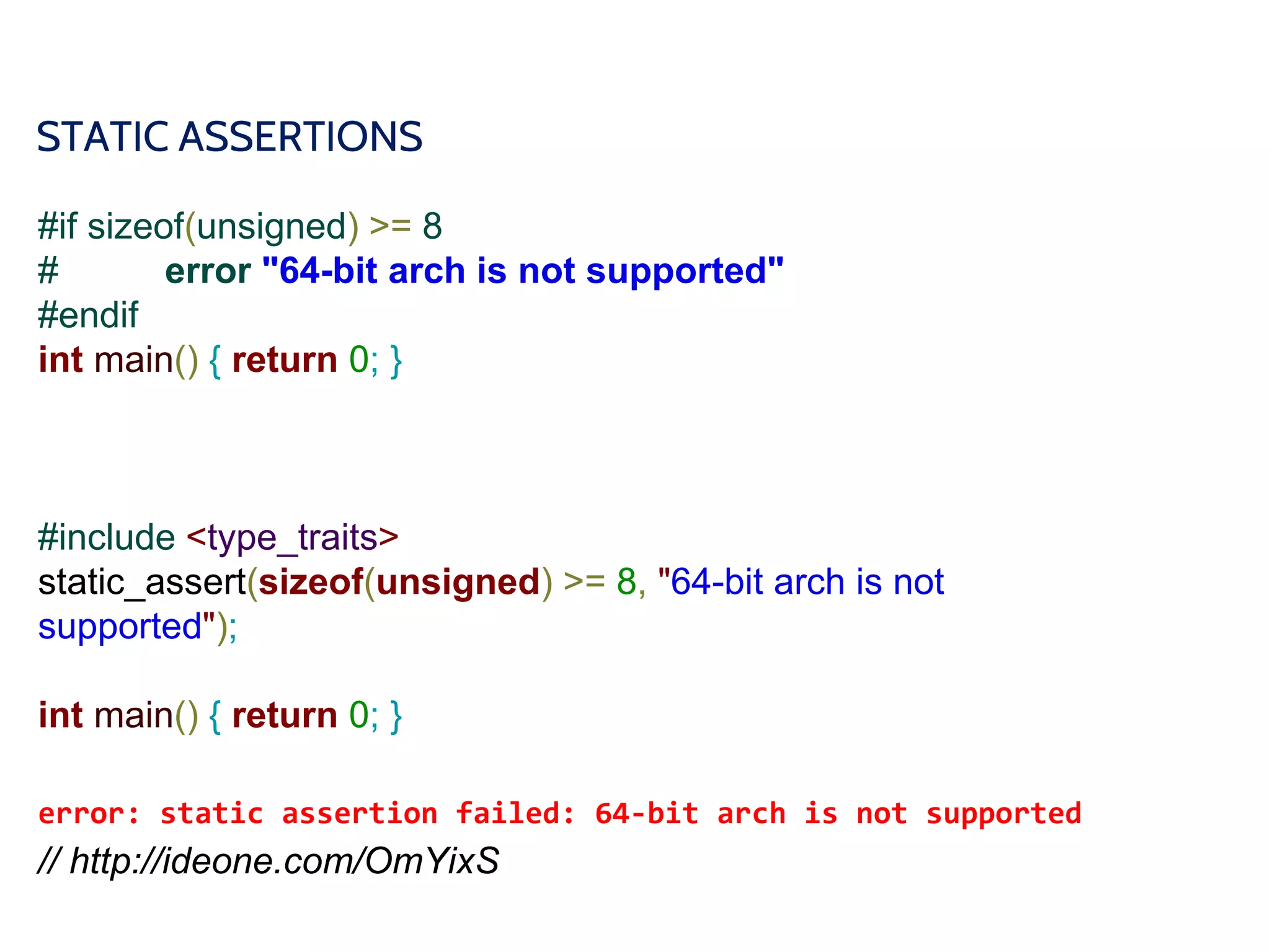 STATIC ASSERTIONS
#if sizeof(unsigned) >= 8
# error "64-bit arch is not supported"
#endif
int main() { return 0; }
#include <type_traits>
static_assert(sizeof(unsigned) >= 8, "64-bit arch is not
supported");
int main() { return 0; }
error: static assertion failed: 64-bit arch is not supported
// http://ideone.com/OmYixS
 