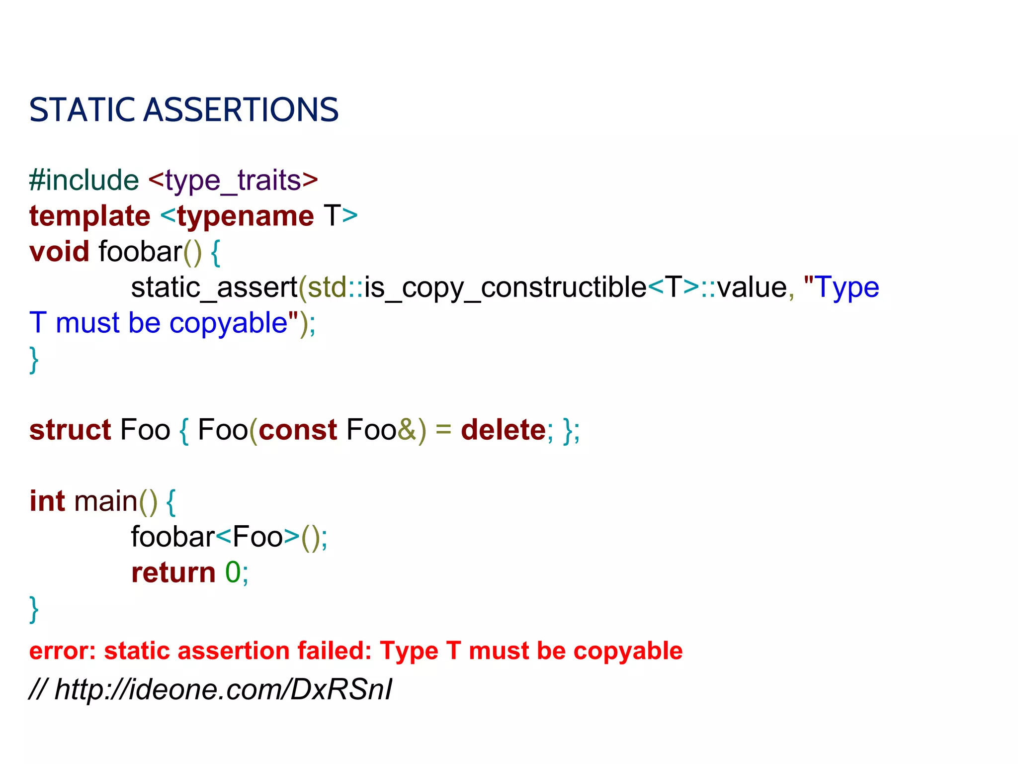 STATIC ASSERTIONS
#include <type_traits>
template <typename T>
void foobar() {
static_assert(std::is_copy_constructible<T>::value, "Type
T must be copyable");
}
struct Foo { Foo(const Foo&) = delete; };
int main() {
foobar<Foo>();
return 0;
}
error: static assertion failed: Type T must be copyable
// http://ideone.com/DxRSnI
 