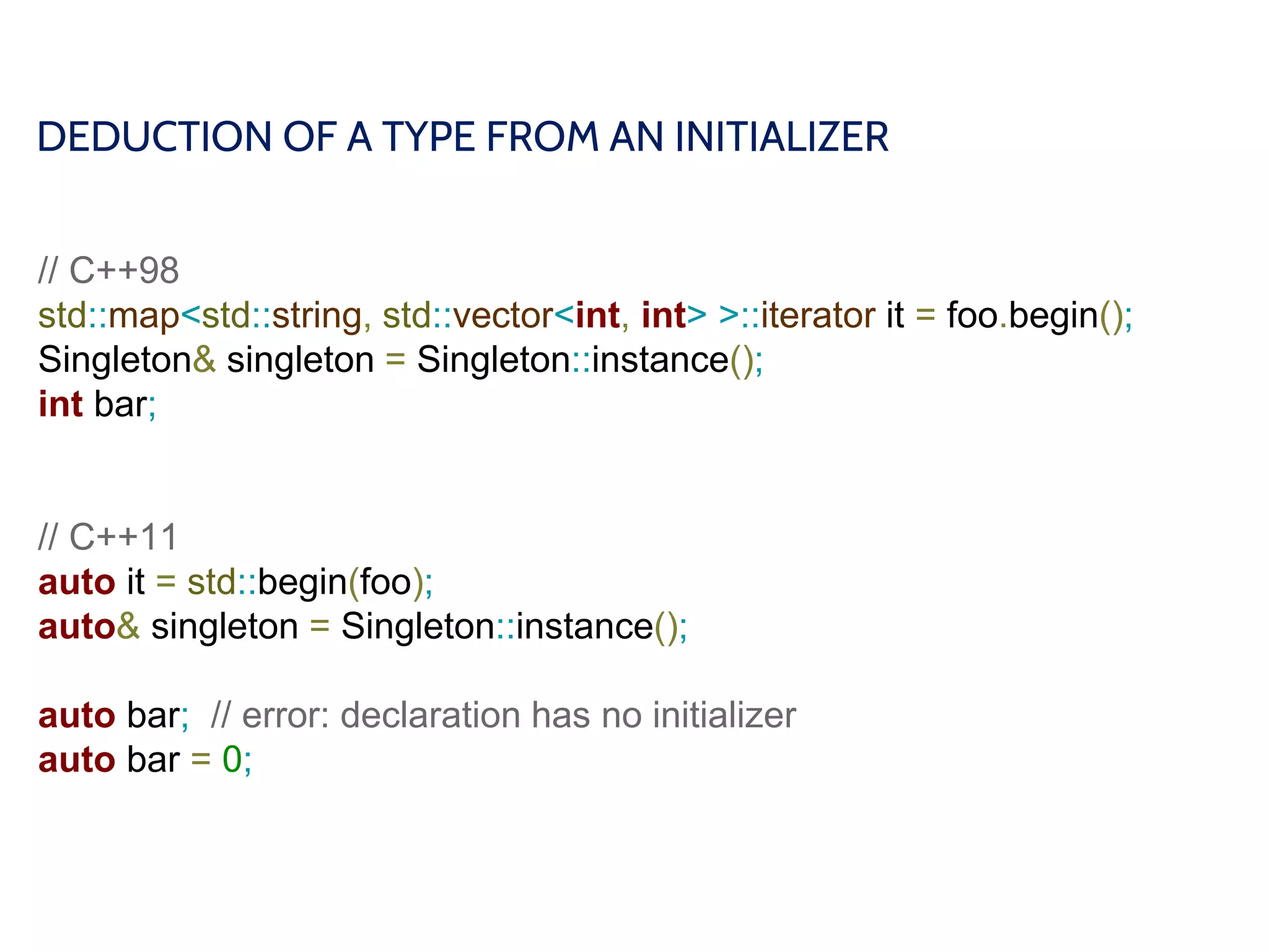 DEDUCTION OF A TYPE FROM AN INITIALIZER
// C++98
std::map<std::string, std::vector<int, int> >::iterator it = foo.begin();
Singleton& singleton = Singleton::instance();
int bar;
// C++11
auto it = std::begin(foo);
auto& singleton = Singleton::instance();
auto bar; // error: declaration has no initializer
auto bar = 0;
 
