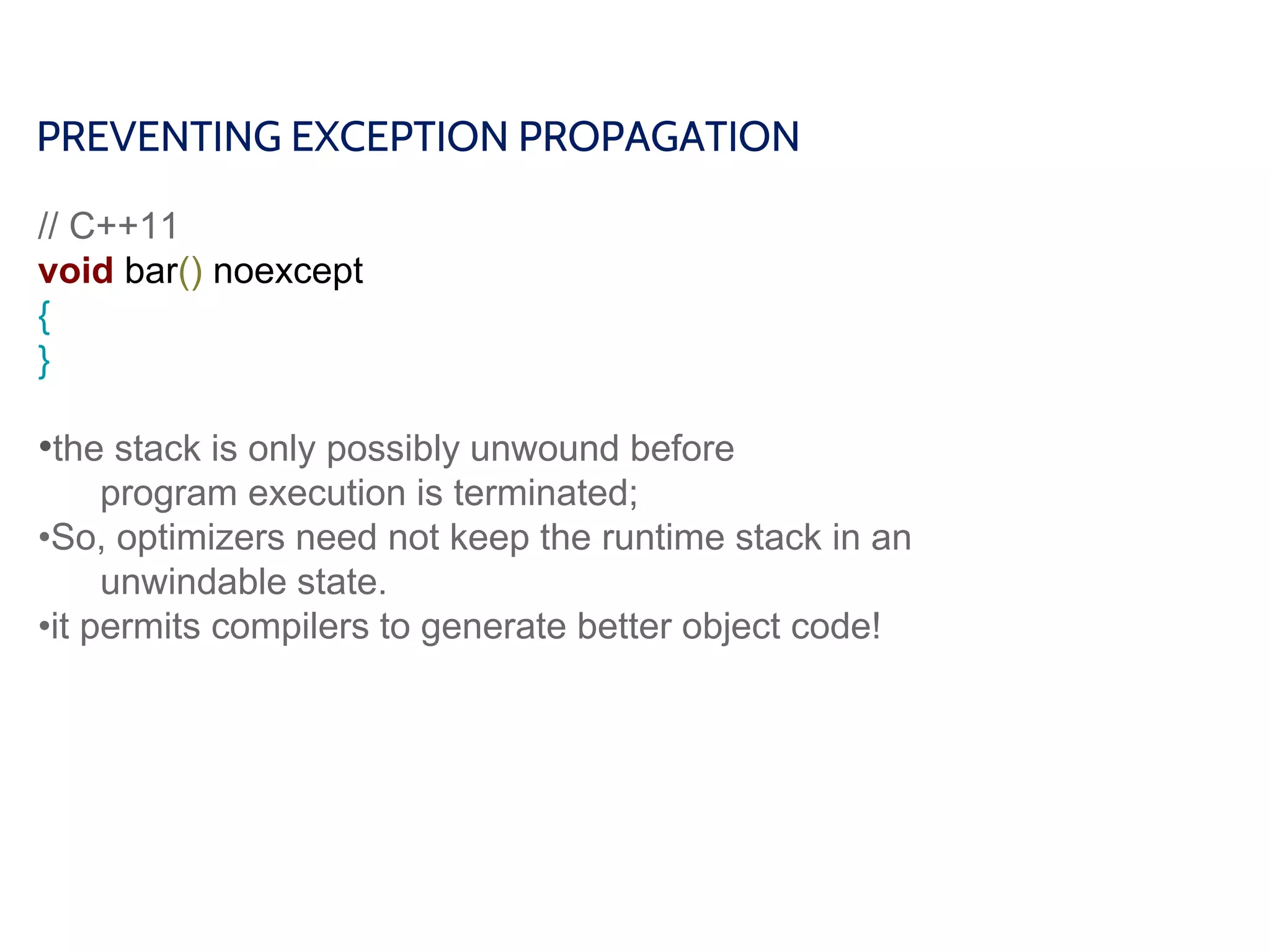 PREVENTING EXCEPTION PROPAGATION
// C++11
void bar() noexcept
{
}
•the stack is only possibly unwound before
program execution is terminated;
•So, optimizers need not keep the runtime stack in an
unwindable state.
•it permits compilers to generate better object code!
 