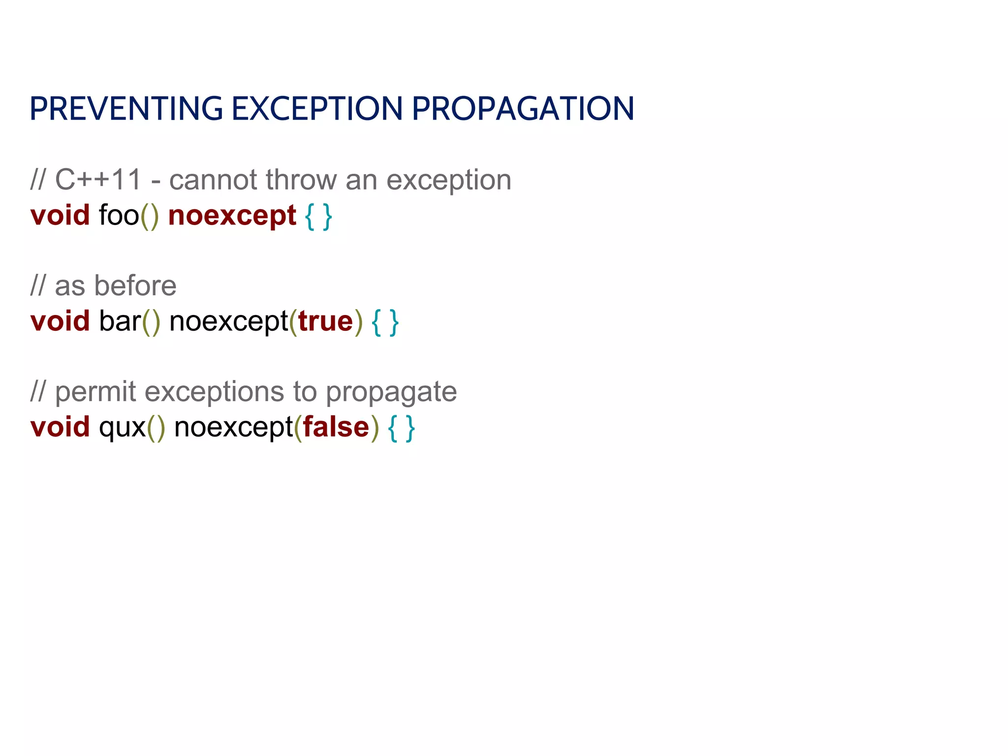 PREVENTING EXCEPTION PROPAGATION
// C++11 - cannot throw an exception
void foo() noexcept { }
// as before
void bar() noexcept(true) { }
// permit exceptions to propagate
void qux() noexcept(false) { }
 
