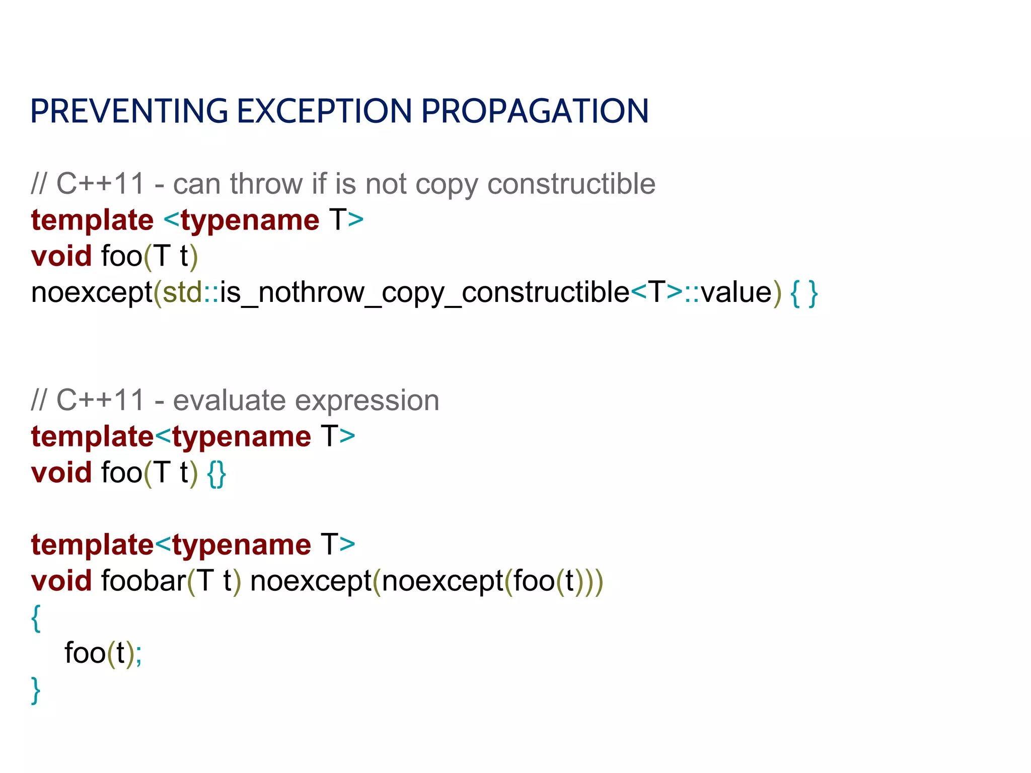 PREVENTING EXCEPTION PROPAGATION
// C++11 - can throw if is not copy constructible
template <typename T>
void foo(T t)
noexcept(std::is_nothrow_copy_constructible<T>::value) { }
// C++11 - evaluate expression
template<typename T>
void foo(T t) {}
template<typename T>
void foobar(T t) noexcept(noexcept(foo(t)))
{
foo(t);
}
 