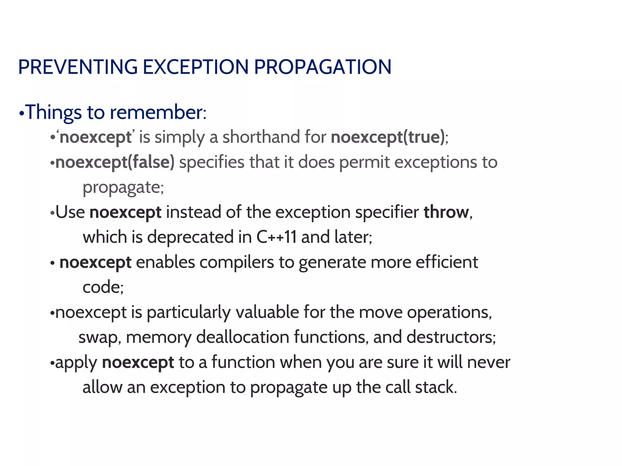 PREVENTING EXCEPTION PROPAGATION
•Things to remember:
•‘noexcept’ is simply a shorthand for noexcept(true);
•noexcept(false) specifies that it does permit exceptions to
propagate;
•Use noexcept instead of the exception specifier throw,
which is deprecated in C++11 and later;
• noexcept enables compilers to generate more efficient
code;
•noexcept is particularly valuable for the move operations,
swap, memory deallocation functions, and destructors;
•apply noexcept to a function when you are sure it will never
allow an exception to propagate up the call stack.
 