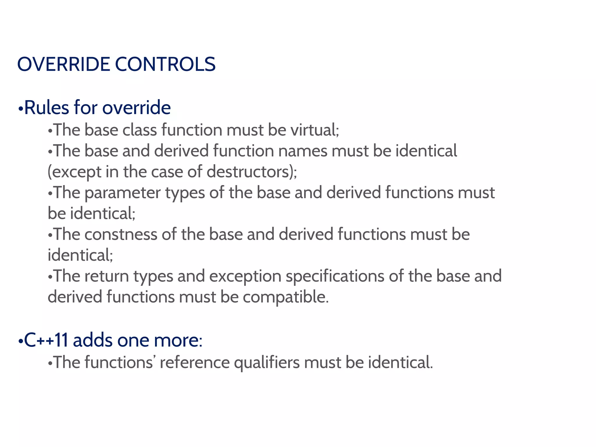 OVERRIDE CONTROLS
•Rules for override
•The base class function must be virtual;
•The base and derived function names must be identical
(except in the case of destructors);
•The parameter types of the base and derived functions must
be identical;
•The constness of the base and derived functions must be
identical;
•The return types and exception specifications of the base and
derived functions must be compatible.
•C++11 adds one more:
•The functions’ reference qualifiers must be identical.
 