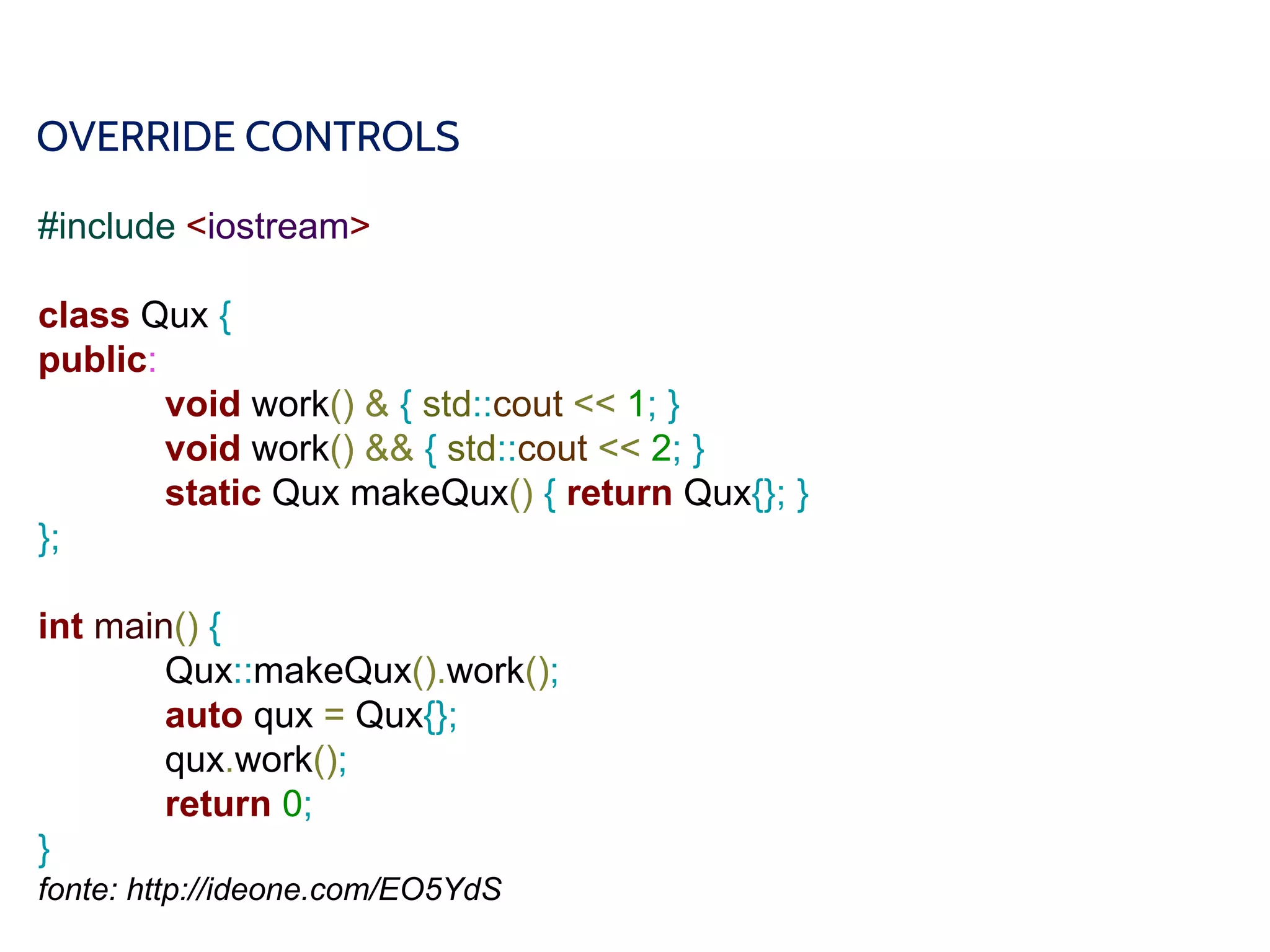 OVERRIDE CONTROLS
#include <iostream>
class Qux {
public:
void work() & { std::cout << 1; }
void work() && { std::cout << 2; }
static Qux makeQux() { return Qux{}; }
};
int main() {
Qux::makeQux().work();
auto qux = Qux{};
qux.work();
return 0;
}
fonte: http://ideone.com/EO5YdS
 