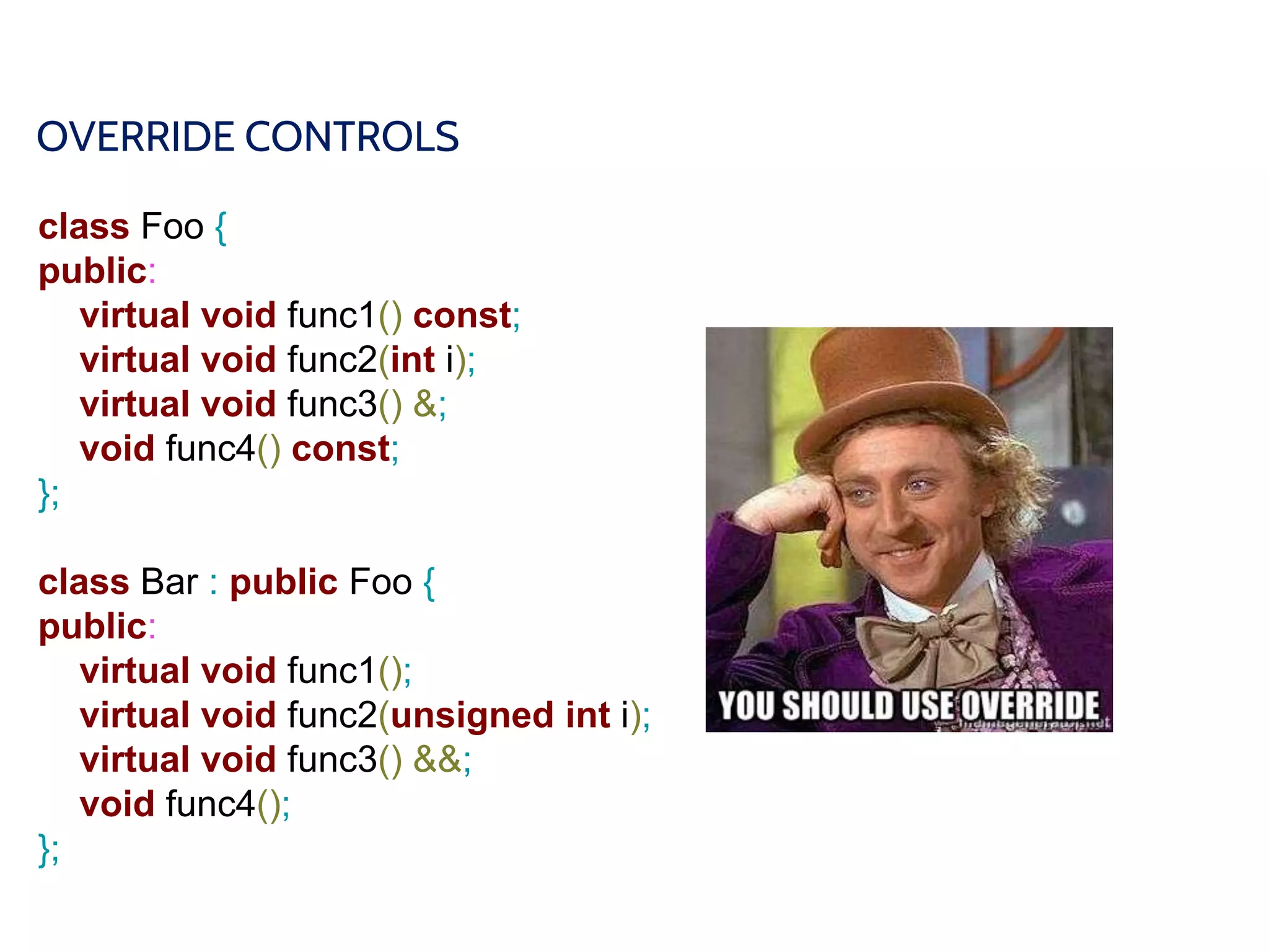 OVERRIDE CONTROLS
class Foo {
public:
virtual void func1() const;
virtual void func2(int i);
virtual void func3() &;
void func4() const;
};
class Bar : public Foo {
public:
virtual void func1();
virtual void func2(unsigned int i);
virtual void func3() &&;
void func4();
};
 