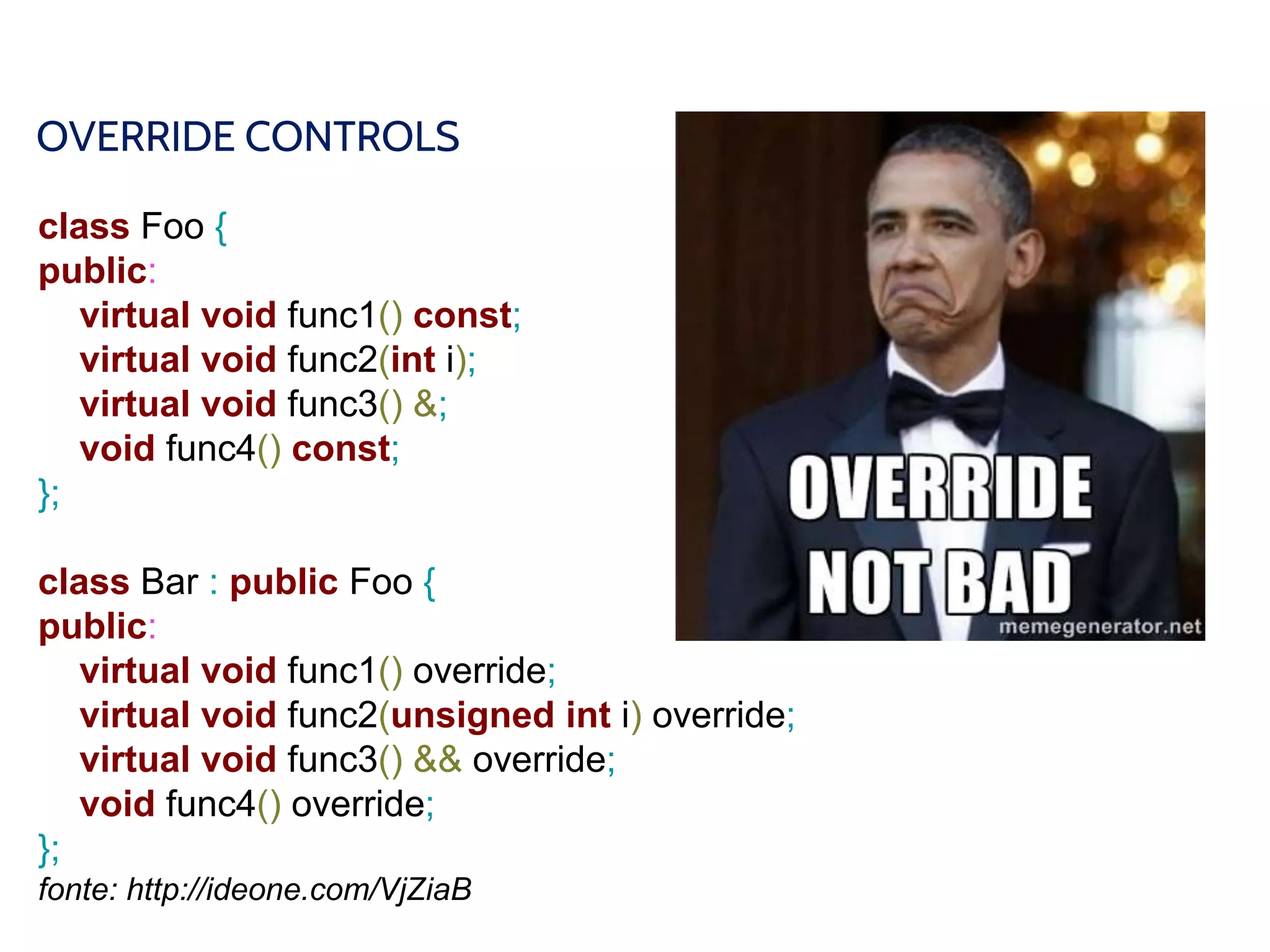 OVERRIDE CONTROLS
class Foo {
public:
virtual void func1() const;
virtual void func2(int i);
virtual void func3() &;
void func4() const;
};
class Bar : public Foo {
public:
virtual void func1() override;
virtual void func2(unsigned int i) override;
virtual void func3() && override;
void func4() override;
};
fonte: http://ideone.com/VjZiaB
 